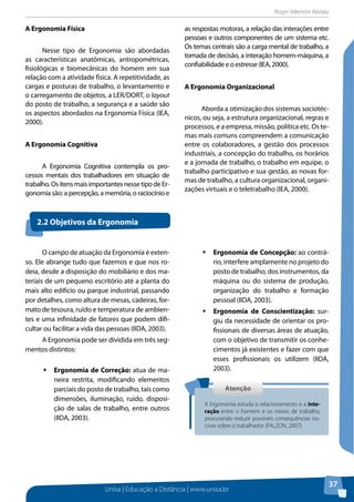 Roger Valentim Abdala 
Unisa | Educação a Distância | www.unisa.br 
37 
A Ergonomia Física 
Nesse tipo de Ergonomia são abordadas 
as características anatômicas, antropométricas, 
fisiológicas e biomecânicas do homem em sua 
relação com a atividade física. A repetitividade, as 
cargas e posturas de trabalho, o levantamento e 
o carregamento de objetos, a LER/DORT, o layout 
do posto de trabalho, a segurança e a saúde são 
os aspectos abordados na Ergonomia Física (IEA, 
2000). 
A Ergonomia Cognitiva 
A Ergonomia Cognitiva contempla os pro-cessos 
mentais dos trabalhadores em situação de 
trabalho. Os itens mais importantes nesse tipo de Er-gonomia 
são: a percepção, a memória, o raciocínio e 
as respostas motoras, a relação das interações entre 
pessoas e outros componentes de um sistema etc. 
Os temas centrais são a carga mental de trabalho, a 
tomada de decisão, a interação homem-máquina, a 
confiabilidade e o estresse (IEA, 2000). 
A Ergonomia Organizacional 
Aborda a otimização dos sistemas sociotéc-nicos, 
ou seja, a estrutura organizacional, regras e 
processos, e a empresa, missão, política etc. Os te-mas 
mais comuns compreendem a comunicação 
entre os colaboradores, a gestão dos processos 
industriais, a concepção do trabalho, os horários 
e a jornada de trabalho, o trabalho em equipe, o 
trabalho participativo e sua gestão, as novas for-mas 
de trabalho, a cultura organizacional, organi-zações 
virtuais e o teletrabalho (IEA, 2000). 
2.2 Objetivos da Ergonomia 
O campo de atuação da Ergonomia é exten-so. 
Ele abrange tudo que fazemos e que nos ro-deia, 
desde a disposição do mobiliário e dos ma-teriais 
de um pequeno escritório até a planta do 
mais alto edifício ou parque industrial, passando 
por detalhes, como altura de mesas, cadeiras, for-mato 
de tesoura, ruído e temperatura de ambien-tes 
e uma infinidade de fatores que podem difi-cultar 
ou facilitar a vida das pessoas (IIDA, 2003). 
A Ergonomia pode ser dividida em três seg-mentos 
distintos: 
ƒƒErgonomia de Correção: atua de ma-neira 
restrita, modificando elementos 
parciais do posto de trabalho, tais como 
dimensões, iluminação, ruído, disposi-ção 
de salas de trabalho, entre outros 
(IIDA, 2003). 
ƒƒErgonomia de Concepção: ao contrá-rio, 
interfere amplamente no projeto do 
posto de trabalho, dos instrumentos, da 
máquina ou do sistema de produção, 
organização do trabalho e formação 
pessoal (IIDA, 2003). 
ƒƒErgonomia de Conscientização: sur-giu 
da necessidade de orientar os pro-fissionais 
de diversas áreas de atuação, 
com o objetivo de transmitir os conhe-cimentos 
já existentes e fazer com que 
esses profissionais os utilizem (IIDA, 
2003). 
Atenção 
A Ergonomia estuda o relacionamento e a inte-ração 
entre o homem e os meios de trabalho, 
procurando reduzir possíveis consequências no-civas 
sobre o trabalhador (FALZON, 2007). 
 
