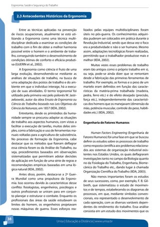 Ergonomia, Saúde e Segurança do Trabalho 
2.3 Antecedentes Históricos da Ergonomia 
Unisa | Educação a Distância | www.unisa.br 
38 
Entre as técnicas aplicadas na prevenção 
de riscos ocupacionais, atualmente se está uti-lizando 
a Ergonomia como uma técnica multi-disciplinar 
dedicada a examinar as condições de 
trabalho com o fim de obter a melhor harmonia 
possível entre o homem e o ambiente de traba-lho, 
conseguindo também o desenvolvimento de 
condições ótimas de conforto e eficácia produti-va 
(GUERIN et al., 2002). 
A Ergonomia como ciência é fruto de uma 
larga evolução, desenvolvendo-se mediante as 
análises de situações de trabalho, na busca de 
uma adaptação dos postos de trabalho e do am-biente 
em que o indivíduo interage, há a execu-ção 
de suas atividades. O termo ‘ergonomia’ foi 
utilizado pela primeira vez pelo polonês W. Jastr-zebowski, 
autor da obra Ensaio de Ergonomia ou 
Ciência do Trabalho baseado nas Leis Objetivas da 
Ciência da Natureza, em 1857 (IIDA, 2002). 
Entretanto, desde os primórdios da huma-nidade 
sempre se procurou adaptar as situações 
de trabalho aos aspectos humanos, com vistas a 
facilitar a execução de tarefas, muitas delas sim-ples, 
como a fabricação e uso de ferramentas ma-nuais 
voltadas para a agricultura de subsistência. 
No processo de formação da Ergonomia, cabe 
destacar que os métodos que fizeram deflagrar 
essa ciência foram os da Análise do Trabalho, ou 
seja, procedimentos baseados em observações 
sistematizadas que permitiram adotar decisões 
de aplicação em função de uma série de regras e 
recomendações empíricas baseadas em uma ló-gica 
natural (IIDA, 2002). 
Antes disso, porém, destaca-se a 2ª Guer-ra 
Mundial como uma propulsora da Ergono-mia. 
Isso ocorreu devido às características desse 
conflito: fisiologistas, engenheiros, psicólogos e 
outros profissionais se uniram para em conjun-to 
planejar e estruturar o combate. Enquanto os 
profissionais das áreas da saúde estudavam os 
limites do homem, os engenheiros projetavam 
novas máquinas de guerra. Esses esforços rea-lizados 
pelas equipes multidisciplinares foram 
úteis no pós-guerra. Os conhecimentos adquiri-dos 
puderam ser colocados em prática durante a 
Revolução Industrial, sendo que dessa vez o foco 
era a produtividade e não o ser humano. Mesmo 
assim, adaptações tecnológicas foram realizadas, 
permitindo que o trabalhador produzisse mais e 
melhor (IIDA, 2002). 
Muitas vezes esses problemas de trabalho 
eram tão antigos como o próprio trabalho em si, 
ou seja, pode-se ainda dizer que se remontam 
desde a fabricação das primeiras ferramentas de 
trabalho. Por exemplo, as formas e o peso de um 
martelo eram definidos em função das caracte-rísticas 
da matéria-prima trabalhada (madeira, 
pedra, ferro etc.) e do efeito desejado (precisão, 
força etc.), independentemente das característi-cas 
dos homens que os manejavam (dimensão da 
mão, potência muscular, controle do peso, habili-dades 
etc.) (IIDA, 2002). 
Engenharia de Fatores Humanos 
Human Factors Engineering (Engenharia de 
Fatores Humanos) foi uma fase em que se buscou 
definir os estudos sobre os processos de trabalho 
como resposta científica aos problemas relaciona-dos 
aos sistemas de organização industrial exis-tentes 
nos Estados Unidos, os quais deflagraram 
investigações tanto no campo da Biologia quanto 
no da Fisiologia do Trabalho, Engenharia, Biome-cânica 
do Trabalho etc., dando lugar à chamada 
Organização Científica do Trabalho (IIDA, 2003). 
Não menos importantes foram os estudos 
de seus sucessores, como, por exemplo, F. B. Gil-breth, 
que sistematizou o estudo de movimen-tos 
e de tempos, estabelecendo os diagramas de 
processos, em que, mediante símbolos conven-cionais, 
era representado o desenvolvimento de 
cada operação, com as diversas variáveis depen-dentes 
do rendimento do trabalho. Essa análise 
consistia em um estudo dos movimentos que os 
 
