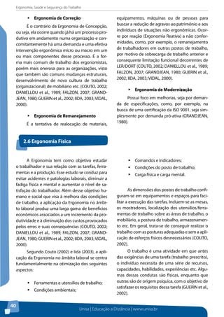 Ergonomia, Saúde e Segurança do Trabalho 
Unisa | Educação a Distância | www.unisa.br 
40 
ƒƒErgonomia de Correção 
É o contrário da Ergonomia de Concepção, 
ou seja, ela ocorre quando já há um processo pro-dutivo 
em andamento numa organização e con-comitantemente 
há uma demanda e uma efetiva 
intervenção ergonômica micro ou macro em um 
ou mais componentes desse processo. É a for-ma 
mais comum de trabalho dos ergonomistas, 
porém mais onerosa para as organizações, visto 
que também são comuns mudanças estruturais, 
desenvolvimento de nova cultura de trabalho 
(organizacional) de mobiliário etc. (COUTO, 2002; 
DANIELLOU et al., 1989; FALZON, 2007; GRAND-JEAN, 
1980; GUERIN et al., 2002; IIDA, 2003; VIDAL, 
2000). 
ƒƒErgonomia de Remanejamento 
É a tentativa de realocação de materiais, 
equipamentos, máquinas ou de pessoas para 
buscar a redução de agravos ao patrimônio e aos 
indivíduos de situações não ergonômicas. Ocor-re 
por reação (Ergonomia Reativa) a não confor-midades, 
como, por exemplo, o remanejamento 
de trabalhadores em outros postos de trabalho, 
por motivo de sobrecarga de trabalho anterior e 
consequente limitação funcional decorrentes de 
LER/DORT (COUTO, 2002; DANIELLOU et al., 1989; 
FALZON, 2007; GRANDJEAN, 1980; GUERIN et al., 
2002; IIDA, 2003; VIDAL, 2000). 
ƒƒErgonomia de Modernização 
Possui foco em melhorias, seja por deman-da 
de especificações, como, por exemplo, na 
busca de uma certificação da ISO 9001, seja sim-plesmente 
por demanda pró-ativa (GRANDJEAN, 
1980). 
2.6 Ergonomia Física 
A Ergonomia tem como objetivo estudar 
o trabalhador e sua relação com as tarefas, ferra-mentas 
e a produção. Esse estudo se conduz para 
evitar acidentes e patologias laborais, diminuir a 
fadiga física e mental e aumentar o nível de sa-tisfação 
do trabalhador. Além desse objetivo hu-mano 
e social que visa à melhora das condições 
de trabalho, a aplicação da Ergonomia no âmbi-to 
laboral produz uma larga gama de benefícios 
econômicos associados a um incremento da pro-dutividade 
e à diminuição dos custos provocados 
pelos erros e suas consequências (COUTO, 2002; 
DANIELLOU et al., 1989; FALZON, 2007; GRAND-JEAN, 
1980; GUERIN et al., 2002; IIDA, 2003; VIDAL, 
2000). 
Segundo Couto (2002) e Iida (2003), a apli-cação 
da Ergonomia no âmbito laboral se centra 
fundamentalmente na otimização dos seguintes 
aspectos: 
ƒƒFerramentas e utensílios de trabalho; 
ƒƒCondições ambientais; 
ƒƒComandos e indicadores; 
ƒƒCondições do posto de trabalho; 
ƒƒCarga física e carga mental. 
As dimensões dos postos de trabalho confi-guram- 
se em equipamentos e espaços para faci-litar 
a execução das tarefas. Incluem-se as mesas, 
os mostradores, localização dos utensílios/ferra-mentas 
de trabalho sobre as áreas de trabalho, o 
mobiliário, a postura de trabalho, armazenamen-to 
etc. Em geral, trata-se de conseguir realizar o 
trabalho com as posturas adequadas e sem a apli-cação 
de esforços físicos desnecessários (COUTO, 
2002). 
O trabalho é uma atividade em que antes 
das exigências de uma tarefa (trabalho prescrito), 
o indivíduo necessita de uma série de recursos, 
capacidades, habilidades, experiências etc. Algu-mas 
dessas condutas são físicas, enquanto que 
outras são de origem psíquica, com o objetivo de 
satisfazer os requisitos dessa tarefa (GUERIN et al., 
2002). 
 