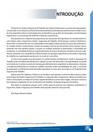 Unisa | Educação a Distância | www.unisa.br 
5 
INTRODUÇÃO 
A Ergonomia, Saúde e Segurança do Trabalho são imprescindíveis para o sucesso das organizações, 
constituindo-se em áreas do conhecimento desenvolvidas e praticadas por profissionais em todo o mun-do. 
Essa importância deve-se principalmente aos benefícios que podem ser alcançados nas intervenções 
ergonômicas e na prevenção de acidentes e doenças ocupacionais. 
Esta apostila tem o objetivo de proporcionar aos estudantes de Engenharia um conhecimento ini-cial 
e básico sobre a Ergonomia, Saúde e Segurança do Trabalho. Inicial porque a ciência é dinâmica e 
desenvolve-se atualmente com uma velocidade muito rápida. E básica porque essa área do conhecimen-to 
é ampla, existem muitas facetas, campos de atuação e formas de intervenção. Dessa maneira, não se 
pretende com esta apostila esgotar o assunto, na verdade, pretende-se desenvolver a curiosidade dos 
estudantes. A curiosidade de buscar o aprofundamento do tema e finalmente, convidar os futuros enge-nheiros 
a atuarem com competência e determinação nas questões ergonômicas e de saúde e segurança 
do trabalho nas organizações que possam vir a exercer o seu ofício. 
O certo é que aqueles que dominarem os conhecimentos de Ergonomia, Saúde e Segurança do 
Trabalho terão um diferencial adicional em relação aos que não dominarem tal especialidade. Isso pode 
sem dúvida ser o motivo e a porta de entrada para efetivamente o engenheiro se desenvolver e alcançar 
a excelência profissional no mundo do trabalho, havendo ainda a possibilidade de, após a conclusão 
da graduação, o profissional recém-formado especializar-se nessa área, tornando-se um Engenheiro de 
Segurança do Trabalho. 
Apenas para fins didáticos, dividiu-se em 02 blocos esta apostila. O primeiro bloco discorre sobre 
os princípios de Saúde e Segurança do Trabalho e o segundo sobre a Ergonomia. Optou-se também por 
evitar a transcrições na íntegra de normas regulamentadoras e outras bases legais, visto que o acesso a 
elas é gratuito e facilitado no site1 do Ministério do Trabalho e Emprego do governo brasileiro. 
Que todos os estudantes possam sentir o doce sabor de alcançar seus objetivos profissionais. A 
Ergonomia, Saúde e Segurança do Trabalho serão grandes parceiras nessa jornada. 
Prof. Roger Valentim Abdala 
1http://www.mte.gov.br/legislacao/normas_regulamentaDORAS/Default.asp. 
 