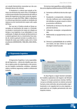Roger Valentim Abdala 
Unisa | Educação a Distância | www.unisa.br 
43 
um estudo biomecânico necessitar-se-á da con-tribuição 
dessas três ciências. 
A Anatomia é a ciência que estuda as for-mas 
e as estruturas dos seres vivos. A Fisiologia é 
a ciência que estuda o funcionamento de todas as 
partes do organismo vivo, bem como do organis-mo 
como um todo (GUYTON, 1988). E a Mecânica 
é a ciência que descreve e prediz as condições de 
repouso ou de movimento de corpos sob a ação 
de forças. 
Por sua vez, a Cinética estuda as forças as-sociadas 
ao movimento do corpo e a Cinemáti-ca 
estuda o movimento do corpo em relação ao 
tempo, à sua trajetória, à sua velocidade e à sua 
aceleração. O objeto de estudo da Biomecânica é 
o sistema gestual, isto é, o movimento. Esse estu-do 
do sistema gestual consiste na análise da in-teração 
do corpo, que realiza a ação, com o meio 
envolvente (GRANDJEAN, 1980; IIDA, 2003; VIDAL, 
2000). 
Em termos mais específicos, serão considera-dos 
como objetivos da Biomecânica (COUTO, 2002): 
a) Aumentar a eficiência técnica dos sujei-tos: 
ƒƒEstudando e comparando o desempe-nho 
dos melhores com o desempenho 
do indivíduo ou grupo a quem se dese-ja 
aumentar a eficiência; 
ƒƒAnalisando as técnicas à luz dos princí-pios 
da mecânica; 
ƒƒUtilizando simulações computadoriza-das; 
ƒƒMelhorando os equipamentos e os ma-teriais. 
b) Diminuir a probabilidade de se verifica-rem 
lesões, do tipo crônico ou agudo 
de origem osteomuscular. 
A Ergonomia Cognitiva é uma especialida-de 
da Ergonomia – ciência do trabalho que estu-da 
as repercussões da organização e dos proces-sos 
de trabalho (ambientes, artefatos, métodos) 
sobre o conforto, segurança, saúde e a eficácia do 
trabalho. 
As duas figuras a seguir ilustram exemplos 
de modelos explicativos (de Gagné e de Richard 
– Figuras 4 e 5) para processos mentais. Verifica- 
-se que as entradas ocorrem no sistema sensorial 
humano, esses estímulos são processados cogni-tivamente 
e em seguida tem-se uma resposta, a 
qual pode ser um simples pensamento até uma 
resposta motora. 
2.7 Ergonomia Cognitiva 
Atenção 
É uma disciplina científica que tem por objetivo 
descrever e explicar os aspectos cognitivos da re-lação 
entre a ação humana e os elementos físicos 
e materiais do ambiente, mediados pelo uso de 
artefatos (CRUZ, 2006). 
Dicionário 
Cognição: é o termo psicológico que designa o 
processo de conhecer a realidade, ou, mais espe-cificamente, 
a capacidade humana para adquirir, 
manter e utilizar informações, conhecimentos ou 
aprendizagens (CRUZ, 2006). 
 