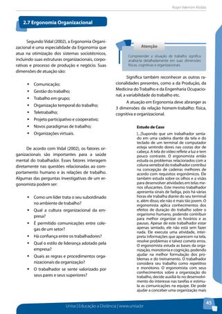 Roger Valentim Abdala 
Unisa | Educação a Distância | www.unisa.br 
45 
Segundo Vidal (2002), a Ergonomia Organi-zacional 
é uma especialidade da Ergonomia que 
atua na otimização dos sistemas sociotécnicos, 
incluindo suas estruturas organizacionais, corpo-rativas 
e processo de produção e negócio. Suas 
dimensões de atuação são: 
ƒƒComunicação; 
ƒƒGestão do trabalho; 
ƒƒTrabalho em grupo; 
ƒƒOrganização temporal do trabalho; 
ƒƒTeletrabalho; 
ƒƒProjeto participativo e cooperativo; 
ƒƒNovos paradigmas de trabalho; 
ƒƒOrganizações virtuais. 
De acordo com Vidal (2002), os fatores or-ganizacionais 
são importantes para a saúde 
mental do trabalhador. Esses fatores interagem 
diretamente nas questões relacionadas ao com-portamento 
humano e às relações de trabalho. 
Algumas das perguntas investigativas de um er-gonomista 
podem ser: 
ƒƒComo um líder trata o seu subordinado 
no ambiente de trabalho? 
ƒƒQual a cultura organizacional da em-presa? 
ƒƒÉ permitido comunicações entre cole-gas 
de um setor? 
ƒƒHá confiança entre os trabalhadores? 
ƒƒQual o estilo de liderança adotado pela 
empresa? 
ƒƒQuais as regras e procedimentos orga-nizacionais 
da organização? 
ƒƒO trabalhador se sente valorizado por 
seus pares e seus superiores? 
Significa também reconhecer as outras ra-cionalidades 
presentes, como a da Produção, da 
Medicina do Trabalho e da Engenharia Ocupacio-nal, 
a variabilidade do trabalho etc. 
A atuação em Ergonomia deve abranger as 
3 dimensões da relação homem-trabalho: física, 
cognitiva e organizacional. 
Estudo de Caso 
[...]Supondo que um trabalhador senta-do 
em uma cadeira diante da tela e do 
teclado de um terminal de computador 
esteja sentindo dores nas costas dor de 
cabeça. A tela do vídeo reflete a luz e tem 
pouco contraste. O ergonomista então 
estuda os problemas relacionados com a 
coluna vertebral do trabalhador contribui 
na concepção de cadeiras melhores de 
acordo com requisitos ergonômicos. Ele 
também estuda sobre os olhos e a visão 
para desenvolver atividades em telas me-nos 
ofuscantes. Este mesmo trabalhador 
apresenta sinais de fadiga, pois há várias 
horas ele trabalha diante do seu terminal 
e, além disso, ele não é mais tão jovem. O 
ergonomista aplica conhecimentos dos 
efeitos de duração do trabalho sobre o 
organismo humano, podendo contribuir 
para melhor organizar os horários e as 
pausas. Apesar de este trabalhador estar 
apenas sentado, ele não está sem fazer 
nada. Ele executa uma atividade, inter-preta 
informações que aparecem na tela, 
resolve problemas e talvez cometa erros. 
O ergonomista estuda as bases da orga-nização, 
monotonia e cognição, podendo 
ajudar na melhor formulação dos pro-blemas 
e do treinamento. O trabalhador 
considera seu trabalho como repetitivo 
e monótono. O ergonomista com seus 
conhecimentos sobre a organização do 
trabalho, decide auxiliá-lo no desenvolvi-mento 
do interesse nas tarefas e estimu-la 
as comunicações na equipe. Ele pode 
ajudar a conceber uma organização mais 
2.7 Ergonomia Organizacional 
Atenção 
Compreender a situação de trabalho significa 
analisá-la detalhadamente em suas dimensões 
físicas, cognitivas e organizacionais. 
 
