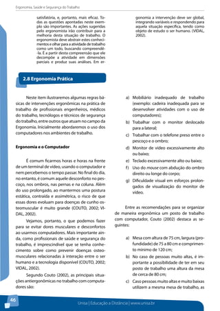 Ergonomia, Saúde e Segurança do Trabalho 
Unisa | Educação a Distância | www.unisa.br 
46 
satisfatória, e, portanto, mais eficaz. To-das 
as questões apontadas neste exem-plo 
são importantes. As ações sugeridas 
pelo ergonomista irão contribuir para a 
melhoria desta situação de trabalho. O 
ergonomista deve abstrair estes conheci-mentos 
e olhar para a atividade de trabalho 
como um todo, buscando compreendê- 
-la. É a partir desta compreensão que ele 
decompõe a atividade em dimensões 
parciais e produz suas análises. Em er-gonomia 
a intervenção deve ser global, 
integrando variáveis e respondendo para 
aquela situação específica, tendo como 
objeto de estudo o ser humano. (VIDAL, 
2002). 
2.8 Ergonomia Prática 
Neste item ilustraremos algumas regras bá-sicas 
de intervenções ergonômicas na prática de 
trabalho de profissionais engenheiros, médicos 
do trabalho, tecnólogos e técnicos de segurança 
do trabalho, entre outros que atuam no campo da 
Ergonomia. Inicialmente abordaremos o uso dos 
computadores nos ambientes de trabalho. 
Ergonomia e o Computador 
É comum ficarmos horas e horas na frente 
de um terminal de vídeo, usando o computador e 
nem percebemos o tempo passar. No final do dia, 
no entanto, é comum aquele desconforto no pes-coço, 
nos ombros, nas pernas e na coluna. Além 
do uso prolongado, ao mantermos uma postura 
estática, contraída e assimétrica, o risco de que 
essas dores evoluam para doenças de cunho os-teomuscular 
é muito grande (COUTO, 2002; VI-DAL, 
2002). 
Vejamos, portanto, o que podemos fazer 
para se evitar dores musculares e desconfortos 
ao usarmos computadores. Mais importante ain-da, 
como profissionais de saúde e segurança do 
trabalho, é imprescindível que se tenha conhe-cimento 
sobre como prevenir doenças osteo-musculares 
relacionadas à interação entre o ser 
humano e a tecnologia disponível (COUTO, 2002; 
VIDAL, 2002). 
Segundo Couto (2002), as principais situa-ções 
antiergonômicas no trabalho com computa-dores 
são: 
a) Mobiliário inadequado de trabalho 
(exemplo: cadeira inadequada para se 
desenvolver atividades com o uso de 
computadores); 
b) Trabalhar com o monitor deslocado 
para a lateral; 
c) Trabalhar com o telefone preso entre o 
pescoço e o ombro; 
d) Monitor de vídeo excessivamente alto 
ou baixo; 
e) Teclado excessivamente alto ou baixo; 
f) Uso do mouse com abdução do ombro 
direito ou longe do corpo; 
g) Dificuldade visual em esforços prolon-gados 
de visualização do monitor de 
vídeo. 
Entre as recomendações para se organizar 
de maneira ergonômica um posto de trabalho 
com computador, Couto (2002) destaca as se-guintes: 
a) Mesa com altura de 75 cm, largura (pro-fundidade) 
de 75 a 80 cm e comprimen-to 
mínimo de 120 cm; 
b) No caso de pessoas muito altas, é im-portante 
a possibilidade de ter em seu 
posto de trabalho uma altura da mesa 
de cerca de 80 cm; 
c) Caso pessoas muito altas e muito baixas 
utilizem a mesma mesa de trabalho, as 
 