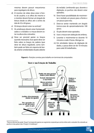 Roger Valentim Abdala 
Figura 6 – Posições corretas para trabalho em terminais de computador. 
Unisa | Educação a Distância | www.unisa.br 
47 
mesmas devem possuir mecanismos 
para regulagens de altura; 
d) O monitor de vídeo deve estar à fren-te 
do usuário, e os olhos do mesmo e 
o monitor devem formar um ângulo de 
leitura desde os olhos até o centro da 
tela de 32 a 44 graus; 
e) Os braços devem estar na vertical;2 
f) Os antebraços devem estar horizontali-zados 
e o teclado e o mouse devem es-tar 
na altura dos cotovelos; 
g) Deve ser possível apoiar os braços 
quando necessário. Esse apoio deve ser 
feito sobre os braços da cadeira (que 
deve ter altura regulável), como tam-bém 
pode ser feito em espuma de bor-da 
anterior arredondada situada adiante 
do teclado. Lembrando que, durante a 
digitação, os punhos não devem estar 
apoiados; 
h) Deve haver possibilidade de movimen-tar 
o teclado um pouco para a frente e 
um pouco para trás; 
i) Deve-se sentar mantendo um ângulo 
tronco-coxa de aproximadamente 100 
graus; 
j) Os pés devem estar apoiados; 
k) Usar o mouse sem abdução de ombros; 
l) Levantar e movimentar-se durante 10 
minutos a cada 2 horas. Alongar-se. 
m) Em atividades típicas de digitação de 
dados, a pausa deve ser de 10 minutos 
para cada 50 trabalhados. 
2 Para as ciências da saúde, “braço” corresponde apenas ao segmento corporal que vai do ombro até o cotovelo. Do cotovelo ao 
punho (e não pulso) não é “braço”, é “antebraço”. 
 