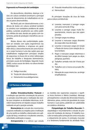 Ergonomia, Saúde e Segurança do Trabalho 
Ergonomia na Prevenção de Lombalgias 
Unisa | Educação a Distância | www.unisa.br 
48 
Os desconfortos, distúrbios, doenças e le-sões 
em coluna vertebral constituem a principal 
causa de afastamentos de trabalhadores em to-dos 
os países desenvolvidos. 
No Brasil, país em desenvolvimento a inci-dência 
de lesões em coluna vertebral também 
se constitui num verdadeiro problema de saúde 
pública, custando anualmente aos cofres públi-cos 
milhões de reais, devido aos gastos com tra-tamento, 
perda de produção e benefícios aos se-gurados. 
Muitas dessas não conformidades pode-riam 
ser evitadas com ações ergonômicas nas 
organizações, indústrias e empresas em geral. 
Além disso, o desconhecimento de como funcio-na 
o corpo humano é uma das razões para que 
trabalhadores negligenciem princípios simples 
de segurança, na busca de se evitar sobrecargas 
físicas de trabalho e desajustes biomecânicos, 
principais causas de lombalgias. Segundo Couto 
(2002), outras causas de dores na coluna lombar 
(lombalgia) são: 
a) Fadiga muscular; 
b) Torção de coluna lombossacra; 
c) Estiramento musculoligamentar; 
d) Protusão intradiscal do núcleo pulposo; 
e) Hérnia discal. 
As principais situações de risco de lesão 
para a coluna vertebral são: 
a) Levantar, manusear e carregar cargas 
com peso acima de 25 kg; 
b) Levantar e carregar cargas muito fre-quentemente, 
mesmo que não sejam 
pesadas; 
c) Carregar cargas na cabeça; 
d) Levantar e manusear cargas distantes 
do corpo (alto risco de lesão); 
e) Levantar e manusear cargas em torção 
e flexão do tronco (com rotação da co-luna 
lombar); 
f) Pegar e manusear cargas volumosas e 
de difícil manejo (sem pegas ou alças, 
perigosas, quentes); 
g) Trabalhar sentado mais de 4 horas por 
dia; 
h) Trabalhar com o tronco encurvado (fle-tido); 
i) Vibração de corpo inteiro (ex.: ao dirigir 
empilhadeiras). 
2.9 Termos e Definições 
Análise Ortostática/Análise Postural: é 
a avaliação que permite constatação da postura 
ou posição assumida para a realização das tare-fas 
que compõem as atividades laboriosas, se di-videm 
basicamente em bípede estação (trabalho 
realizado em pé) e posição sentada. 
Biomecânica: é o estudo dos movimentos 
corporais realizados ou exigidos para a realização 
de uma tarefa ou trabalho, relacionado com apli-cação 
de força, resistência e resultantes vetoriais, 
velocidade, aceleração e espaço. 
Antropometria: é a ciência que estuda 
as medidas dos segmentos corporais e signifi-ca 
Antro (homem) e Metria (medidas). Abrange 
principalmente o estudo das dimensões lineares, 
diâmetros, pesos, centros de gravidade do corpo 
humano e suas partes, podendo ser subdividida 
em estática e dinâmica. 
Fisiopatologia do Trabalho Muscular: fi-siopatologia 
é resumidamente o estudo do pro-cesso 
de instalação de doença. O trabalho mus-cular 
se traduz pela contração de certos músculos 
e relaxamento de outros. A contração muscular 
é o fenômeno fundamental da atividade física. 
 