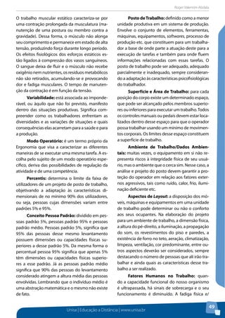 Roger Valentim Abdala 
Unisa | Educação a Distância | www.unisa.br 
49 
O trabalho muscular estático caracteriza-se por 
uma contração prolongada da musculatura (ma-nutenção 
de uma postura ou membro contra a 
gravidade). Dessa forma, o músculo não alonga 
seu comprimento e permanece em estado de alta 
tensão, produzindo força durante longo período. 
Os efeitos fisiológicos dos esforços estáticos es-tão 
ligados à compressão dos vasos sanguíneos. 
O sangue deixa de fluir e o músculo não recebe 
oxigênio nem nutrientes, os resíduos metabólicos 
não são retirados, acumulando-se e provocando 
dor e fadiga musculares. O tempo de manuten-ção 
da contração é em função da tensão. 
Variabilidade: está associada ao imponde-rável, 
ou àquilo que não foi previsto, manifesto 
dentro das situações produtivas. Significa com-preender 
como os trabalhadores enfrentam as 
diversidades e as variações de situações e quais 
consequências elas acarretam para a saúde e para 
a produção. 
Modo Operatório: é um termo próprio da 
Ergonomia que visa a caracterizar as diferentes 
maneiras de se executar uma mesma tarefa. A es-colha 
pelo sujeito de um modo operatório espe-cífico, 
deriva das possibilidades de regulação da 
atividade e de uma competência. 
Percentis: determina o limite da faixa de 
utilizadores de um projeto de posto de trabalho, 
objetivando a adaptação às características di-mensionais 
de no mínimo 90% dos utilizadores, 
ou seja, pessoas cujas dimensões variam entre 
padrões 5% e 95%. 
Conceito Pessoa Padrão: dividido em pes-soas 
padrão 5%, pessoas padrão 95% e pessoas 
padrão médio. Pessoas padrão 5%, significa que 
95% das pessoas desse mesmo levantamento 
possuem dimensões ou capacidades físicas su-periores 
a desse padrão 5%. Da mesma forma o 
percentual pessoa 95% significa que apenas 5% 
têm dimensões ou capacidades físicas superio-res 
a esse padrão. Já as pessoas padrão médio 
significa que 90% das pessoas do levantamento 
considerado atingem a altura média das pessoas 
envolvidas. Lembrando que o indivíduo médio é 
uma abstração matemática e o mesmo não existe 
de fato. 
Posto de Trabalho: definido como a menor 
unidade produtiva em um sistema de produção. 
Envolve o conjunto de elementos, ferramentas, 
máquinas, equipamentos, softwares, processo de 
produção etc. que constituem para um trabalha-dor 
a base de onde parte a atuação deste para a 
execução de tarefas e também para onde fluem 
informações relacionadas com essas tarefas. O 
posto de trabalho pode ser adequado, adequado 
parcialmente e inadequado, sempre consideran-do 
a adaptação às características psicofisiológicas 
do trabalhador. 
Superfície e Área de Trabalho: para cada 
posição do corpo existe um determinado espaço, 
que pode ser alcançado pelos membros superio-res 
ou inferiores para executar um trabalho. Todos 
os controles manuais ou pedais devem estar loca-lizados 
dentro desse espaço para que o operador 
possa trabalhar usando um mínimo de movimen-tos 
corporais. Os limites desse espaço constituem 
a superfície de trabalho. 
Ambiente de Trabalho/Dados Ambien-tais: 
muitas vezes, o equipamento em si não re-presenta 
riscos à integridade física de seu usuá-rio, 
mas o ambiente que o cerca sim. Nesse caso, a 
análise e projeto do posto devem garantir a pro-teção 
do operador em relação aos fatores exter-nos 
agressivos, tais como ruído, calor, frio, ilumi-nação 
deficiente etc. 
Aspectos de Layout: a disposição dos mó-veis, 
máquinas e equipamentos em uma unidade 
de trabalho pode determinar ou não o conforto 
aos seus ocupantes. Na elaboração do projeto 
para um ambiente de trabalho, a dimensão física, 
a altura do pé-direito, a iluminação, a propagação 
do som, os revestimentos do piso e paredes, a 
existência de forro no teto, aeração, climatização, 
limpeza, ventilação, cor predominante, entre ou-tros 
aspectos deverão ser considerados, sempre 
destacando o número de pessoas que ali irão tra-balhar 
e ainda quais as características desse tra-balho 
a ser realizado. 
Fatores Humanos no Trabalho: quan-do 
a capacidade funcional do nosso organismo 
é ultrapassada, há sinais de sobrecarga e o seu 
funcionamento é diminuído. A fadiga física e/ 
 