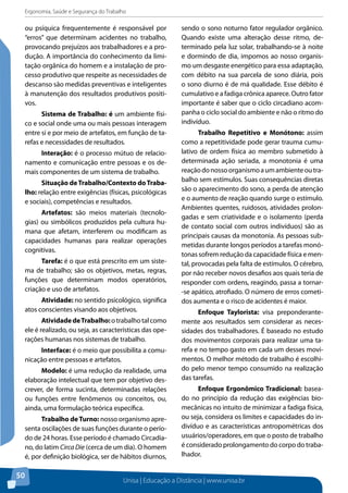 Ergonomia, Saúde e Segurança do Trabalho 
ou psíquica frequentemente é responsável por 
“erros” que determinam acidentes no trabalho, 
provocando prejuízos aos trabalhadores e a pro-dução. 
Unisa | Educação a Distância | www.unisa.br 
50 
A importância do conhecimento da limi-tação 
orgânica do homem e a instalação de pro-cesso 
produtivo que respeite as necessidades de 
descanso são medidas preventivas e inteligentes 
à manutenção dos resultados produtivos positi-vos. 
Sistema de Trabalho: é um ambiente físi-co 
e social onde uma ou mais pessoas interagem 
entre si e por meio de artefatos, em função de ta-refas 
e necessidades de resultados. 
Interação: é o processo mútuo de relacio-namento 
e comunicação entre pessoas e os de-mais 
componentes de um sistema de trabalho. 
Situação de Trabalho/Contexto do Traba-lho: 
relação entre exigências (físicas, psicológicas 
e sociais), competências e resultados. 
Artefatos: são meios materiais (tecnolo-gias) 
ou simbólicos produzidos pela cultura hu-mana 
que afetam, interferem ou modificam as 
capacidades humanas para realizar operações 
cognitivas. 
Tarefa: é o que está prescrito em um siste-ma 
de trabalho; são os objetivos, metas, regras, 
funções que determinam modos operatórios, 
criação e uso de artefatos. 
Atividade: no sentido psicológico, significa 
atos conscientes visando aos objetivos. 
Atividade de Trabalho: o trabalho tal como 
ele é realizado, ou seja, as características das ope-rações 
humanas nos sistemas de trabalho. 
Interface: é o meio que possibilita a comu-nicação 
entre pessoas e artefatos. 
Modelo: é uma redução da realidade, uma 
elaboração intelectual que tem por objetivo des-crever, 
de forma sucinta, determinadas relações 
ou funções entre fenômenos ou conceitos, ou, 
ainda, uma formulação teórica específica. 
Trabalho de Turno: nosso organismo apre-senta 
oscilações de suas funções durante o perío-do 
de 24 horas. Esse período é chamado Circadia-no, 
do latim Circa Die (cerca de um dia). O homem 
é, por definição biológica, ser de hábitos diurnos, 
sendo o sono noturno fator regulador orgânico. 
Quando existe uma alteração desse ritmo, de-terminado 
pela luz solar, trabalhando-se à noite 
e dormindo de dia, impomos ao nosso organis-mo 
um desgaste energético para essa adaptação, 
com débito na sua parcela de sono diária, pois 
o sono diurno é de má qualidade. Esse débito é 
cumulativo e a fadiga crônica aparece. Outro fator 
importante é saber que o ciclo circadiano acom-panha 
o ciclo social do ambiente e não o ritmo do 
indivíduo. 
Trabalho Repetitivo e Monótono: assim 
como a repetitividade pode gerar trauma cumu-lativo 
de ordem física ao membro submetido à 
determinada ação seriada, a monotonia é uma 
reação do nosso organismo a um ambiente ou tra-balho 
sem estímulos. Suas consequências diretas 
são o aparecimento do sono, a perda de atenção 
e o aumento de reação quando surge o estímulo. 
Ambientes quentes, ruidosos, atividades prolon-gadas 
e sem criatividade e o isolamento (perda 
de contato social com outros indivíduos) são as 
principais causas da monotonia. As pessoas sub-metidas 
durante longos períodos a tarefas monó-tonas 
sofrem redução da capacidade física e men-tal, 
provocadas pela falta de estímulos. O cérebro, 
por não receber novos desafios aos quais teria de 
responder com ordens, reagindo, passa a tornar- 
-se apático, atrofiado. O número de erros cometi-dos 
aumenta e o risco de acidentes é maior. 
Enfoque Taylorista: visa preponderante-mente 
aos resultados sem considerar as neces-sidades 
dos trabalhadores. É baseado no estudo 
dos movimentos corporais para realizar uma ta-refa 
e no tempo gasto em cada um desses movi-mentos. 
O melhor método de trabalho é escolhi-do 
pelo menor tempo consumido na realização 
das tarefas. 
Enfoque Ergonômico Tradicional: basea-do 
no princípio da redução das exigências bio-mecânicas 
no intuito de minimizar a fadiga física, 
ou seja, considera os limites e capacidades do in-divíduo 
e as características antropométricas dos 
usuários/operadores, em que o posto de trabalho 
é considerado prolongamento do corpo do traba-lhador. 
 