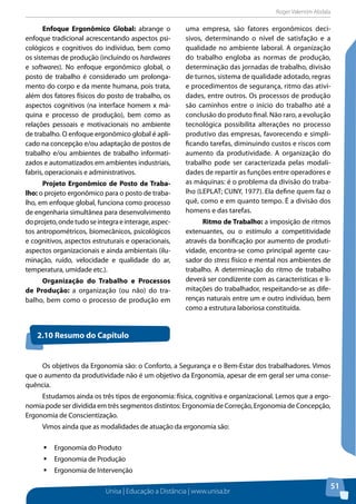 Roger Valentim Abdala 
Unisa | Educação a Distância | www.unisa.br 
51 
Enfoque Ergonômico Global: abrange o 
enfoque tradicional acrescentando aspectos psi-cológicos 
e cognitivos do indivíduo, bem como 
os sistemas de produção (incluindo os hardwares 
e softwares). No enfoque ergonômico global, o 
posto de trabalho é considerado um prolonga-mento 
do corpo e da mente humana, pois trata, 
além dos fatores físicos do posto de trabalho, os 
aspectos cognitivos (na interface homem x má-quina 
e processo de produção), bem como as 
relações pessoais e motivacionais no ambiente 
de trabalho. O enfoque ergonômico global é apli-cado 
na concepção e/ou adaptação de postos de 
trabalho e/ou ambientes de trabalho informati-zados 
e automatizados em ambientes industriais, 
fabris, operacionais e administrativos. 
Projeto Ergonômico de Posto de Traba-lho: 
o projeto ergonômico para o posto de traba-lho, 
em enfoque global, funciona como processo 
de engenharia simultânea para desenvolvimento 
do projeto, onde tudo se integra e interage, aspec-tos 
antropométricos, biomecânicos, psicológicos 
e cognitivos, aspectos estruturais e operacionais, 
aspectos organizacionais e ainda ambientais (ilu-minação, 
ruído, velocidade e qualidade do ar, 
temperatura, umidade etc.). 
Organização do Trabalho e Processos 
de Produção: a organização (ou não) do tra-balho, 
bem como o processo de produção em 
uma empresa, são fatores ergonômicos deci-sivos, 
determinando o nível de satisfação e a 
qualidade no ambiente laboral. A organização 
do trabalho engloba as normas de produção, 
determinação das jornadas de trabalho, divisão 
de turnos, sistema de qualidade adotado, regras 
e procedimentos de segurança, ritmo das ativi-dades, 
entre outros. Os processos de produção 
são caminhos entre o início do trabalho até a 
conclusão do produto final. Não raro, a evolução 
tecnológica possibilita alterações no processo 
produtivo das empresas, favorecendo e simpli-ficando 
tarefas, diminuindo custos e riscos com 
aumento da produtividade. A organização do 
trabalho pode ser caracterizada pelas modali-dades 
de repartir as funções entre operadores e 
as máquinas: é o problema da divisão do traba-lho 
(LEPLAT; CUNY, 1977). Ela define quem faz o 
quê, como e em quanto tempo. É a divisão dos 
homens e das tarefas. 
Ritmo de Trabalho: a imposição de ritmos 
extenuantes, ou o estímulo a competitividade 
através da bonificação por aumento de produti-vidade, 
encontra-se como principal agente cau-sador 
do stress físico e mental nos ambientes de 
trabalho. A determinação do ritmo de trabalho 
deverá ser condizente com as características e li-mitações 
do trabalhador, respeitando-se as dife-renças 
naturais entre um e outro indivíduo, bem 
como a estrutura laboriosa constituída. 
2.10 Resumo do Capítulo 
Os objetivos da Ergonomia são: o Conforto, a Segurança e o Bem-Estar dos trabalhadores. Vimos 
que o aumento da produtividade não é um objetivo da Ergonomia, apesar de em geral ser uma conse-quência. 
Estudamos ainda os três tipos de ergonomia: física, cognitiva e organizacional. Lemos que a ergo-nomia 
pode ser dividida em três segmentos distintos: Ergonomia de Correção, Ergonomia de Concepção, 
Ergonomia de Conscientização. 
Vimos ainda que as modalidades de atuação da ergonomia são: 
ƒƒErgonomia do Produto 
ƒƒErgonomia de Produção 
ƒƒErgonomia de Intervenção 
 