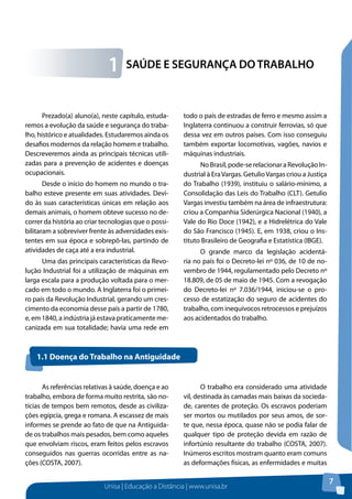 Unisa | Educação a Distância | www.unisa.br 
7 
1 SAÚDE E SEGURANÇA DO TRABALHO 
Prezado(a) aluno(a), neste capítulo, estuda-remos 
a evolução da saúde e segurança do traba-lho, 
histórico e atualidades. Estudaremos ainda os 
desafios modernos da relação homem e trabalho. 
Descreveremos ainda as principais técnicas utili-zadas 
para a prevenção de acidentes e doenças 
ocupacionais. 
Desde o início do homem no mundo o tra-balho 
esteve presente em suas atividades. Devi-do 
às suas características únicas em relação aos 
demais animais, o homem obteve sucesso no de-correr 
da história ao criar tecnologias que o possi-bilitaram 
a sobreviver frente às adversidades exis-tentes 
em sua época e sobrepô-las, partindo de 
atividades de caça até a era industrial. 
Uma das principais características da Revo-lução 
Industrial foi a utilização de máquinas em 
larga escala para a produção voltada para o mer-cado 
em todo o mundo. A Inglaterra foi o primei-ro 
país da Revolução Industrial, gerando um cres-cimento 
da economia desse país a partir de 1780, 
e, em 1840, a indústria já estava praticamente me-canizada 
em sua totalidade; havia uma rede em 
todo o país de estradas de ferro e mesmo assim a 
Inglaterra continuou a construir ferrovias, só que 
dessa vez em outros países. Com isso conseguiu 
também exportar locomotivas, vagões, navios e 
máquinas industriais. 
No Brasil, pode-se relacionar a Revolução In-dustrial 
à Era Vargas. Getulio Vargas criou a Justiça 
do Trabalho (1939), instituiu o salário-mínimo, a 
Consolidação das Leis do Trabalho (CLT). Getulio 
Vargas investiu também na área de infraestrutura: 
criou a Companhia Siderúrgica Nacional (1940), a 
Vale do Rio Doce (1942), e a Hidrelétrica do Vale 
do São Francisco (1945). E, em 1938, criou o Ins-tituto 
Brasileiro de Geografia e Estatística (IBGE). 
O grande marco da legislação acidentá-ria 
no país foi o Decreto-lei nº 036, de 10 de no-vembro 
de 1944, regulamentado pelo Decreto nº 
18.809, de 05 de maio de 1945. Com a revogação 
do Decreto-lei nº 7.036/1944, iniciou-se o pro-cesso 
de estatização do seguro de acidentes do 
trabalho, com inequívocos retrocessos e prejuízos 
aos acidentados do trabalho. 
1.1 Doença do Trabalho na Antiguidade 
As referências relativas à saúde, doença e ao 
trabalho, embora de forma muito restrita, são no-tícias 
de tempos bem remotos, desde as civiliza-ções 
egípcia, grega e romana. A escassez de mais 
informes se prende ao fato de que na Antiguida-de 
os trabalhos mais pesados, bem como aqueles 
que envolviam riscos, eram feitos pelos escravos 
conseguidos nas guerras ocorridas entre as na-ções 
(COSTA, 2007). 
O trabalho era considerado uma atividade 
vil, destinada às camadas mais baixas da socieda-de, 
carentes de proteção. Os escravos poderiam 
ser mortos ou mutilados por seus amos, de sor-te 
que, nessa época, quase não se podia falar de 
qualquer tipo de proteção devida em razão de 
infortúnio resultante do trabalho (COSTA, 2007). 
Inúmeros escritos mostram quanto eram comuns 
as deformações físicas, as enfermidades e muitas 
 