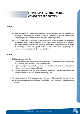 Unisa | Educação a Distância | www.unisa.br 
53 
Capítulo 1 
1. 
a) Durante a Revolução Industrial as atividades laborais em geral geravam inúmeras sobrecar-gas 
físicas e cognitivas ao trabalhador. As doenças e acidentes de trabalho eram comuns. 
Entretanto, pouco se fazia para eliminá-los ou até mesmo registrá-los. 
b) Em resposta à pergunta das consequências de culpabilizar o trabalhador como única causa 
de acidentes, essa prática restringe uma análise mais profunda e detalhada dos acidentes 
que em geral é multicausal (fatores humanos, tecnológicos e organizacionais), estagnan-do 
a eliminação dos riscos reais geradores dos acidentes, promovendo a perpetuação dos 
mesmos nas empresas e onerando toda a sociedade. 
Capítulo 2 
1. Os 3 tipos de ergonomia são: 
ƒƒErgonomia física: mais antiga que tem foco no ambiente físico de trabalho, como por exem-plo, 
mobiliário, repetitividade e carga física de trabalho; 
ƒƒErgonomia cognitiva: que estuda os processos mentais de trabalho, relacionando-se com o 
estresse, o erro humano e a confiabilidade; 
ƒƒErgonomia organizacional: que estuda as relações de trabalho. Como por exemplo, a cultu-ra 
organizacional da empresa, política, comunicação etc. 
2. A antropometria é uma disciplina que tem por objetivo a medida precisa das diferentes dimen-sões 
corporais, o estudo da variabilidade entre indivíduos, assim como sua evolução ao passar 
do tempo. 
RESPOSTAS COMENTADAS DAS 
ATIVIDADES PROPOSTAS 
 