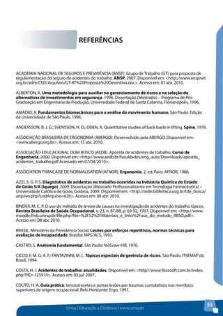 REFERÊNCIAS 
Unisa | Educação a Distância | www.unisa.br 
55 
ACADEMIA NACIONAL DE SEGUROS E PREVIDÊNCIA (ANSP). Grupo de Trabalho (GT) para proposta de 
regulamentação do seguro de acidentes do trabalho. ANSP, 2007. Disponível em: <http://www.anspnet. 
org.br/adm/CED/Arquivos/GT-AT%20Proposta%20Devinitiva.doc>. Acesso em: 07 abr. 2010. 
ALBERTON, A. Uma metodologia para auxiliar no gerenciamento de riscos e na seleção de 
alternativas de investimentos em segurança. 1996. Dissertação (Mestrado) – Programa de Pós- 
Graduação em Engenharia de Produção, Universidade Federal de Santa Catarina, Florianópolis, 1996. 
AMADIO, A. Fundamentos biomecânicos para a análise do movimento humano. São Paulo: Edição 
da Universidade de São Paulo, 1996. 
ANDERSSON, B. J. G.; SVENSSON, H. O.; ODEN, A. Quantitative studies of back loads in lifting. Spine, 1976. 
ASSOCIAÇÃO BRASILEIRA DE ERGONOMIA (ABERGO). Desenvolvido pela ABERGO. Disponível em: 
<www.abergo.org.br>. Acesso em: 15 abr. 2010. 
ASSOCIAÇÃO EDUCACIONAL DOM BOSCO (AEDB). Apostila de acidentes de trabalho. Curso de 
Engenharia, 2000. Disponível em: <http://www.aedb.br/faculdades/eng_auto/Downloads/apostila_ 
acidentes_trabalho.pdf Acessado em 07/04/2010>. 
ASSOCIATION FRANÇAISE DE NORMALISATION (AFNOR). Ergonomie. 2. ed. Paris: AFNOR, 1986. 
AZZI, S. G. P. S. Diagnóstico de acidentes no trabalho ocorridos na Indústria Química do Estado 
de Goiás S/A (Iquego). 2009. Dissertação (Mestrado Profissionalizante em Tecnologia Farmacêutica) – 
Universidade Católica de Goiás, Goiânia, 2009. Disponível em: <http://tede.biblioteca.ucg.br/tde_busca/ 
arquivo.php?codArquivo=626>. Acesso em: 08 abr. 2010. 
BINDER, M. C. P. O uso do método de árvore de causas na investigação de acidentes do trabalho típicos. 
Revista Brasileira de Saúde Ocupacional, v. 23, n. 87/88, p. 69-92, 1997. Disponível em: <http://www. 
moodle.fmb.unesp.br/file.php?file=%2F52%2FMateriais_e_links%2Fuso_do_metodo_RBSO.pdf>. 
Acesso em: 08 abr. 2010. 
BRASIL. Ministério da Previdência Social. Lesões por esforços repetitivos, normas técnicas para 
avaliação de incapacidade. Brasília: MPS/ACS, 1993. 
CASTRO, S. Anatomia fundamental. São Paulo: McGraw-Hill, 1976. 
CICCO, F. M. G. A. F.; FANTAZINNI, M. L. Tópicos especiais de gerência de riscos. São Paulo: ITSEMAP do 
Brasil, 1994. 
COSTA, H. J. Acidentes de trabalho: atualidades. Disponível em: <http://www.fiscosoft.com.br/index. 
php?PID=125919>. Acesso em: 03 jul. 2007. 
COUTO, H. A. Guia prático: tenossinovites e outras lesões por traumas cumulativos nos membros 
superiores de origem ocupacional. Belo Horizonte: Ergo, 1991. 
 