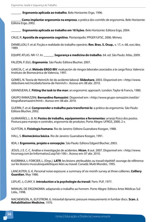 Ergonomia, Saúde e Segurança do Trabalho 
______. Ergonomia aplicada ao trabalho. Belo Horizonte: Ergo, 1996. 
______. Como implantar ergonomia na empresa: a prática dos comitês de ergonomia. Belo Horizonte: 
Editora Ergo, 2002. 
______. Ergonomia aplicada ao trabalho em 18 lições. Belo Horizonte: Editora Ergo, 2004. 
CRUZ, R. Apostila de ergonomia cognitiva. Florianópolis: PPGEP/UFSC, 2006. Mimeo. 
DANIELLOU, F. et al. Ficção e realidade do trabalho operário. Rev. Bras. S. Ocup., v. 17, n. 68, out./dez. 
1989. 
EQUIPE ATLAS. NR-17. In: ______. Segurança e medicina do trabalho. 64. ed. São Paulo: Atlas, 2009. 
FALZON, P. (Ed.). Ergonomia. São Paulo: Editora Blucher, 2007. 
GARCÍA, C. et al. Método ERGO IBV: evaluación de riesgos laborales asociados a la carga física. Valencia: 
Instituto de Biomecánica de Valencia, 1997. 
GOMES, N. Teoria de Heinrich: lei do acidente laboral. Slideshare, 2003. Disponível em: <http://www. 
slideshare.net/nicobelo/teoria-de-heinrich>. Acesso em: 08 abr. 2010. 
GRANDJEAN, E. Fitting the task to the man: an ergonomic approach. London: Taylor & Francis, 1980. 
GRUPO RAMAZZINI. Bernardino Ramazzini. Disponível em: <http://www.grupo-ramazzini.med.br/ 
biografiaramazzini.html>. Acesso em: 08 abr. 2010. 
GUERIN, F. et al. Compreender o trabalho para transformá-lo: a prática da ergonomia. São Paulo: 
Editora Blucher, 2002. 
GUIMARÃES, L. B. M. Postos de trabalho, equipamentos e ferramentas: arranjo físico dos postos. 
Postura para manejo e controles, ergonomia de produtos. Porto Alegre: UFRGS, 2000. 2 v. 
GUYTON, A. Fisiologia humana. Rio de Janeiro: Editora Guanabara Koogan, 1988. 
HALL, S. Biomecânica básica. Rio de Janeiro: Guanabara Koogan, 1991. 
IIDA, I. Ergonomia, projeto e concepção. São Paulo: Editora Edgard Blucher, 2003. 
JESUS, J. E. C. C. Análise e investigação de acidentes. Hicon, 8 out. 2007. Disponível em: <http://www. 
hiconseg.com.br/informativo2.asp?id=100>. Acesso em: 07 abr. 2010. 
KUORINKA, I.; FORCIER, L. (Orgs.). LATR: les lésions attribuables au travail répétitif: ouvrage de référence 
sur les lésions musculosquelettiques liées au travail. Canadá: Multi Mondes, 1995. 
LANCASTER, G. K. Personal noise exposure: a summary of six month survey at three collieries. Colliery 
Guardian, May 1986. 
LEPLAT, J.; CUNY, X. Introduction a la psychologie du travail. Paris: PUF, 1977. 
MANUAL DE ERGONOMIA: adaptando o trabalho ao homem. Porto Alegre: Editora Artes Médicas Sul 
Ltda., 1998. 
NACHEMSON, A.; ELFSTROM, G. Intravital dynamic pressure measurements in lumbar discs. Scan. J. 
Rehabilitation Medicine, 1970. 
Unisa | Educação a Distância | www.unisa.br 
56 
 