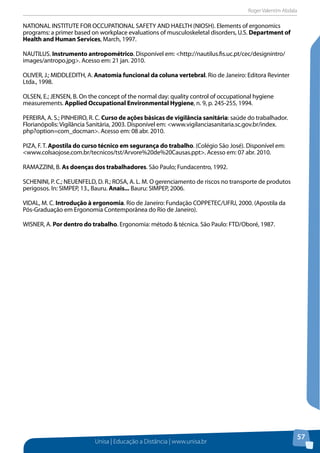 Roger Valentim Abdala 
Unisa | Educação a Distância | www.unisa.br 
57 
NATIONAL INSTITUTE FOR OCCUPATIONAL SAFETY AND HAELTH (NIOSH). Elements of ergonomics 
programs: a primer based on workplace evaluations of musculoskeletal disorders, U.S. Department of 
Health and Human Services, March, 1997. 
NAUTILUS. Instrumento antropométrico. Disponível em: <http://nautilus.fis.uc.pt/cec/designintro/ 
images/antropo.jpg>. Acesso em: 21 jan. 2010. 
OLIVER, J.; MIDDLEDITH, A. Anatomia funcional da coluna vertebral. Rio de Janeiro: Editora Revinter 
Ltda., 1998. 
OLSEN, E.; JENSEN, B. On the concept of the normal day: quality control of occupational hygiene 
measurements. Applied Occupational Environmental Hygiene, n. 9, p. 245-255, 1994. 
PEREIRA, A. S.; PINHEIRO, R. C. Curso de ações básicas de vigilância sanitária: saúde do trabalhador. 
Florianópolis: Vigilância Sanitária, 2003. Disponível em: <www.vigilanciasanitaria.sc.gov.br/index. 
php?option=com_docman>. Acesso em: 08 abr. 2010. 
PIZA, F. T. Apostila do curso técnico em segurança do trabalho. (Colégio São José). Disponível em: 
<www.colsaojose.com.br/tecnicos/tst/Arvore%20de%20Causas.ppt>. Acesso em: 07 abr. 2010. 
RAMAZZINI, B. As doenças dos trabalhadores. São Paulo; Fundacentro, 1992. 
SCHENINI, P. C.; NEUENFELD, D. R.; ROSA, A. L. M. O gerenciamento de riscos no transporte de produtos 
perigosos. In: SIMPEP, 13., Bauru. Anais... Bauru: SIMPEP, 2006. 
VIDAL, M. C. Introdução à ergonomia. Rio de Janeiro: Fundação COPPETEC/UFRJ, 2000. (Apostila da 
Pós-Graduação em Ergonomia Contemporânea do Rio de Janeiro). 
WISNER, A. Por dentro do trabalho. Ergonomia: método & técnica. São Paulo: FTD/Oboré, 1987. 
 