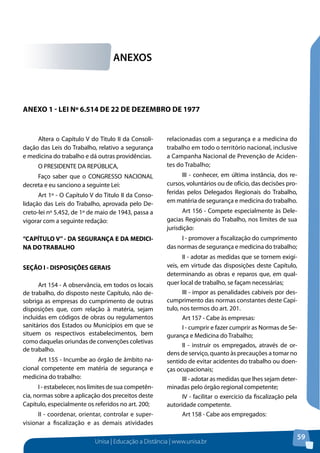 Unisa | Educação a Distância | www.unisa.br 
59 
Altera o Capítulo V do Titulo II da Consoli-dação 
das Leis do Trabalho, relativo a segurança 
e medicina do trabalho e dá outras providências. 
O PRESIDENTE DA REPÚBLICA, 
Faço saber que o CONGRESSO NACIONAL 
decreta e eu sanciono a seguinte Lei: 
Art 1º - O Capítulo V do Titulo II da Conso-lidação 
das Leis do Trabalho, aprovada pelo De-creto- 
lei nº 5.452, de 1º de maio de 1943, passa a 
vigorar com a seguinte redação: 
“CAPÍTULO V” - DA SEGURANÇA E DA MEDICI-NA 
DO TRABALHO 
SEÇÃO I - DISPOSIÇÕES GERAIS 
Art 154 - A observância, em todos os locais 
de trabalho, do disposto neste Capítulo, não de-sobriga 
as empresas do cumprimento de outras 
disposições que, com relação à matéria, sejam 
incluídas em códigos de obras ou regulamentos 
sanitários dos Estados ou Municípios em que se 
situem os respectivos estabelecimentos, bem 
como daquelas oriundas de convenções coletivas 
de trabalho. 
Art 155 - Incumbe ao órgão de âmbito na-cional 
competente em matéria de segurança e 
medicina do trabalho: 
I - estabelecer, nos limites de sua competên-cia, 
normas sobre a aplicação dos preceitos deste 
Capítulo, especialmente os referidos no art. 200; 
II - coordenar, orientar, controlar e super-visionar 
a fiscalização e as demais atividades 
relacionadas com a segurança e a medicina do 
trabalho em todo o território nacional, inclusive 
a Campanha Nacional de Prevenção de Aciden-tes 
do Trabalho; 
III - conhecer, em última instância, dos re-cursos, 
voluntários ou de ofício, das decisões pro-feridas 
pelos Delegados Regionais do Trabalho, 
em matéria de segurança e medicina do trabalho. 
Art 156 - Compete especialmente às Dele-gacias 
Regionais do Trabalho, nos limites de sua 
jurisdição: 
I - promover a fiscalização do cumprimento 
das normas de segurança e medicina do trabalho; 
II - adotar as medidas que se tornem exigí-veis, 
em virtude das disposições deste Capítulo, 
determinando as obras e reparos que, em qual-quer 
local de trabalho, se façam necessárias; 
III - impor as penalidades cabíveis por des-cumprimento 
das normas constantes deste Capí-tulo, 
nos termos do art. 201. 
Art 157 - Cabe às empresas: 
I - cumprir e fazer cumprir as Normas de Se-gurança 
e Medicina do Trabalho; 
II - instruir os empregados, através de or-dens 
de serviço, quanto às precauções a tomar no 
sentido de evitar acidentes do trabalho ou doen-ças 
ocupacionais; 
III - adotar as medidas que lhes sejam deter-minadas 
pelo órgão regional competente; 
IV - facilitar o exercício da fiscalização pela 
autoridade competente. 
Art 158 - Cabe aos empregados: 
ANEXOS 
ANEXO 1 - Lei nº 6.514 de 22 de dezembro de 1977 
 
