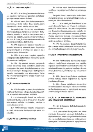 Ergonomia, Saúde e Segurança do Trabalho 
Unisa | Educação a Distância | www.unisa.br 
SEÇÃO VI - DAS EDIFICAÇÕES 
62 
Art 170 - As edificações deverão obedecer 
aos requisitos técnicos que garantam perfeita se-gurança 
aos que nelas trabalhem. 
Art 171 - Os locais de trabalho deverão ter, 
no mínimo, 3 (três) metros de pé-direito, assim 
considerada a altura livre do piso ao teto. 
Parágrafo único - Poderá ser reduzido esse 
mínimo desde que atendidas as condições de ilu-minação 
e conforto térmico, compatíveis com a 
natureza do trabalho, sujeitando-se tal redução 
ao controle do órgão competente em matéria de 
segurança e medicina do trabalho. 
Art 172 - 0s pisos dos locais de trabalho não 
deverão apresentar saliências nem depressões 
que prejudiquem a circulação de pessoas ou a 
movimentação de materiais. 
Art 173 - As aberturas nos pisos e paredes 
serão protegidas de forma que impeçam a queda 
de pessoas ou de objetos. 
Art 174 - As paredes, escadas, rampas de 
acesso, passarelas, pisos, corredores, coberturas 
e passagens dos locais de trabalho deverão obe-decer 
às condições de segurança e de higiene do 
trabalho estabelecidas pelo Ministério do Traba-lho 
e manter-se em perfeito estado de conserva-ção 
e limpeza. 
SEÇÃO VII - DA ILUMINAÇÃO 
Art 175 - Em todos os locais de trabalho de-verá 
haver iluminação adequada, natural ou artifi-cial, 
apropriada à natureza da atividade. 
§ 1º - A iluminação deverá ser uniforme-mente 
distribuída, geral e difusa, a fim de evitar 
ofuscamento, reflexos incômodos, sombras e 
contrastes excessivos. 
§ 2º - O Ministério do Trabalho estabelecerá 
os níveis mínimos de iluminamento a serem ob-servados. 
SEÇÃO VIII DO CONFORTO TÉRMICO 
Art 176 - Os locais de trabalho deverão ter 
ventilação natural, compatível com o serviço rea-lizado. 
Parágrafo único - A ventilação artificial será 
obrigatória sempre que a natural não preencha as 
condições de conforto térmico. 
Art 177 - Se as condições de ambiente se tor-narem 
desconfortáveis, em virtude de instalações 
geradoras de frio ou de calor, será obrigatório o 
uso de vestimenta adequada para o trabalho em 
tais condições ou de capelas, anteparos, paredes 
duplas, isolamento térmico e recursos similares, 
de forma que os empregados fiquem protegidos 
contra as radiações térmicas. 
Art 178 - As condições de conforto térmico 
dos locais de trabalho devem ser mantidas dentro 
dos limites fixados pelo Ministério do Trabalho. 
SEÇÃO IX - DAS INSTALAÇÕES ELÉTRICAS 
Art 179 - O Ministério do Trabalho disporá 
sobre as condições de segurança e as medidas 
especiais a serem observadas relativamente a ins-talações 
elétricas, em qualquer das fases de pro-dução, 
transmissão, distribuição ou consumo de 
energia. 
Art 180 - Somente profissional qualificado 
poderá instalar, operar, inspecionar ou reparar 
instalações elétricas. 
Art 181 - Os que trabalharem em serviços 
de eletricidade ou instalações elétricas devem es-tar 
familiarizados com os métodos de socorro a 
acidentados por choque elétrico. 
SEÇÃO X - DA MOVIMENTAÇÃO, ARMAZENA-GEM 
E MANUSEIO DE MATERIAIS 
Art 182 - O Ministério do Trabalho estabele-cerá 
normas sobre: 
I - as precauções de segurança na movi-mentação 
de materiais nos locais de trabalho, os 
equipamentos a serem obrigatoriamente utiliza-dos 
e as condições especiais a que estão sujeitas à 
operação e a manutenção desses equipamentos, 
 