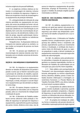 Roger Valentim Abdala 
Unisa | Educação a Distância | www.unisa.br 
63 
inclusive exigências de pessoal habilitado; 
II - as exigências similares relativas ao ma-nuseio 
e à armazenagem de materiais, inclusive 
quanto às condições de segurança e higiene re-lativas 
aos recipientes e locais de armazenagem e 
os equipamentos de proteção individual; 
III - a obrigatoriedade de indicação de carga 
máxima permitida nos equipamentos de trans-porte, 
dos avisos de proibição de fumar e de ad-vertência 
quanto à natureza perigosa ou nociva à 
saúde das substâncias em movimentação ou em 
depósito, bem como das recomendações de pri-meiros 
socorros e de atendimento médico e sím-bolo 
de perigo, segundo padronização interna-cional, 
nos rótulos dos materiais ou substâncias 
armazenados ou transportados. 
Parágrafo único - As disposições relativas ao 
transporte de materiais aplicam-se, também, no 
que couber, ao transporte de pessoas nos locais 
de trabalho. 
Art 183 - As pessoas que trabalharem na 
movimentação de materiais deverão estar fami-liarizados 
com os métodos raciocinais de levanta-mento 
de cargas. 
SEÇÃO XI - DAS MÁQUINAS E EQUIPAMENTOS 
Art 184 - As máquinas e os equipamentos 
deverão ser dotados de dispositivos de partida e 
parada e outros que se fizerem necessários para 
a prevenção de acidentes do trabalho, especial-mente 
quanto ao risco de acionamento acidental. 
Parágrafo único - É proibida a fabricação, a 
importação, a venda, a locação e o uso de máqui-nas 
e equipamentos que não atendam ao dispos-to 
neste artigo. 
Art 185 - Os reparos, limpeza e ajustes so-mente 
poderão ser executados com as máquinas 
paradas, salvo se o movimento for indispensável 
à realização do ajuste. 
Art 186 - O Ministério do Trabalho estabe-lecerá 
normas adicionais sobre proteção e me-didas 
de segurança na operação de máquinas e 
equipamentos, especialmente quanto à proteção 
das partes móveis, distância entre estas, vias de 
acesso às máquinas e equipamentos de grandes 
dimensões, emprego de ferramentas, sua ade-quação 
e medidas de proteção exigidas quando 
motorizadas ou elétricas. 
SEÇÃO XII - DAS CALDEIRAS, FORNOS E RECI-PIENTES 
SOB PRESSÃO 
Art 187 - As caldeiras, equipamentos e re-cipientes 
em geral que operam sob pressão de-verão 
dispor de válvula e outros dispositivos de 
segurança, que evitem seja ultrapassada a pres-são 
interna de trabalho compatível com a sua re-sistência. 
Parágrafo único - O Ministério do Trabalho 
expedirá normas complementares quanto à se-gurança 
das caldeiras, fornos e recipientes sob 
pressão, especialmente quanto ao revestimento 
interno, à localização, à ventilação dos locais e 
outros meios de eliminação de gases ou vapo-res 
prejudiciais à saúde, e demais instalações ou 
equipamentos necessários à execução segura das 
tarefas de cada empregado. 
Art 188 - As caldeiras serão periodicamen-te 
submetidas a inspeções de segurança, por en-genheiro 
ou empresa especializada, inscritos no 
Ministério do Trabalho, de conformidade com as 
instruções que, para esse fim, forem expedidas. 
§ 1º - Toda caldeira será acompanhada de 
“Prontuário”, com documentação original do fa-bricante, 
abrangendo, no mínimo: especificação 
técnica, desenhos, detalhes, provas e testes rea-lizados 
durante a fabricação e a montagem, ca-racterísticas 
funcionais e a Pressão Máxima de 
Trabalho Permitida (PMTP), esta última indicada, 
em local visível, na própria caldeira. 
§ 2º - O proprietário da caldeira deverá or-ganizar, 
manter atualizado e apresentar, quando 
exigido pela autoridade competente, o Registro 
de Segurança, no qual serão anotados, sistemati-camente, 
as indicações das provas efetuadas, ins-peções, 
reparos e quaisquer outras ocorrências. 
§ 3º - Os projetos de instalação de caldei-ras, 
fornos e recipientes sob pressão deverão ser 
submetidos à aprovação prévia do órgão regional 
 