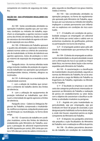 Ergonomia, Saúde e Segurança do Trabalho 
competente em matéria de segurança do traba-lho. 
SEÇÃO XIII - DAS ATIVIDADES INSALUBRES OU 
PERIGOSAS 
Unisa | Educação a Distância | www.unisa.br 
64 
Art 189 - Serão consideradas atividades ou 
operações insalubres aquelas que, por sua natu-reza, 
condições ou métodos de trabalho, expo-nham 
os empregados a agentes nocivos à saúde 
acima dos limites de tolerância, fixados em razão 
da natureza e da intensidade do agente e do tem-po 
de exposição aos seus efeitos. 
Art 190 - O Ministério do Trabalho aprovará 
o quadro das atividades e operações insalubres e 
adotará normas sobre os critérios de caracteriza-ção 
da insalubridade, os limites de tolerância aos 
agentes agressivos, meios de proteção e o tem-po 
máximo de exposição do empregado a esses 
agentes. 
Parágrafo único - As normas referidas neste 
artigo incluirão medidas de proteção do organis-mo 
do trabalhador nas operações que produzem 
aerodispersóides tóxicos, irritantes, alérgicos ou 
incômodos. 
Art 191- A eliminação ou a neutralização da 
insalubridade ocorrerá: 
I - com a adoção de medidas que conser-vem 
o ambiente de trabalho dentro dos limites 
de tolerância; 
II - com a utilização de equipamentos de 
proteção individual ao trabalhador, que dimi-nuam 
a intensidade do agente agressivo a limites 
de tolerância. 
Parágrafo único - Caberá às Delegacias Re-gionais 
do Trabalho, comprovada a insalubrida-de, 
notificar as empresas, estipulando prazos para 
sua eliminação ou neutralização, na forma deste 
artigo. 
Art 192 - O exercício de trabalho em condi-ções 
insalubres, acima dos limites de tolerância 
estabelecidos pelo Ministério do Trabalho, asse-gura 
a percepção de adicional respectivamente 
de 40% (quarenta por cento), 20% (vinte por cen-to) 
e 10% (dez por cento) do salário-mínimo da re-gião, 
segundo se classifiquem nos graus máximo, 
médio e mínimo. 
Art 193 - São consideradas atividades ou 
operações perigosas, na forma da regulamenta-ção 
aprovada pelo Ministério do Trabalho, aque-las 
que, por sua natureza ou métodos de trabalho, 
impliquem o contato permanente com inflamá-veis 
ou explosivos em condições de risco acen-tuado. 
§ 1º - O trabalho em condições de pericu-losidade 
assegura ao empregado um adicional 
de 30% (trinta por cento) sobre o salário sem os 
acréscimos resultantes de gratificações, prêmios 
ou participações nos lucros da empresa. 
§ 2º - O empregado poderá optar pelo adi-cional 
de insalubridade que porventura lhe seja 
devido. 
Art 194 - O direito do empregado ao adicio-nal 
de insalubridade ou de periculosidade cessará 
com a eliminação do risco à sua saúde ou integri-dade 
física, nos termos desta Seção e das normas 
expedidas pelo Ministério do Trabalho. 
Art 195 - A caracterização e a classificação 
da insalubridade e da periculosidade, segundo as 
normas do Ministério do Trabalho, far-se-ão atra-vés 
de perícia a cargo de Médico do Trabalho ou 
Engenheiro do Trabalho, registrados no Ministé-rio 
do Trabalho. 
§ 1º - É facultado às empresas e aos sindi-catos 
das categorias profissionais interessadas re-quererem 
ao Ministério do Trabalho a realização 
de perícia em estabelecimento ou setor deste, 
com o objetivo de caracterizar e classificar ou de-limitar 
as atividades insalubres ou perigosas. 
§ 2º - Argüida em juízo insalubridade ou 
periculosidade, seja por empregado, seja por 
Sindicato em favor de grupo de associado, o juiz 
designará perito habilitado na forma deste artigo, 
e, onde não houver, requisitará perícia ao órgão 
competente do Ministério do Trabalho. 
§ 3º - O disposto nos parágrafos anteriores 
não prejudica a ação fiscalizadora do Ministério 
do Trabalho, nem a realização ex officio da perícia. 
Art 196 - Os efeitos pecuniários decorren-tes 
do trabalho em condições de insalubridade 
 