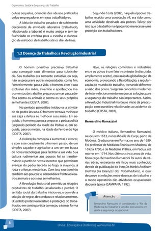 Ergonomia, Saúde e Segurança do Trabalho 
Unisa | Educação a Distância | www.unisa.br 
8 
outras sequelas, oriundas dos abusos praticados 
pelos empregadores em seus trabalhadores. 
A ideia de trabalho pesado e de sofrimento 
decorrente da atividade laborativa (trabalhado, 
relacionado a laborar) é muito antiga e tem in-fluenciado 
os critérios para a escolha e elabora-ção 
de métodos de trabalho até os dias de hoje. 
Segundo Costa (2007), naquela época o tra-balho 
recebia uma conotação vil, era tido como 
uma atividade destinada aos pobres. Talvez por 
isso que o trabalho na época não merecesse uma 
proteção aos trabalhadores. 
1.2 Doença do Trabalho: a Revolução Industrial 
O homem primitivo precisava trabalhar 
para conseguir seus alimentos para subsistên-cia. 
Seu trabalho era somente extrativo, ou seja, 
não se procurava outras necessidades como fim. 
Posteriormente, para a vida, o homem, com o uso 
exclusivo das mãos, inventou e aperfeiçoou ins-trumentos 
de trabalho, preparou armas para a de-fesa 
contra os animais e contra os seus próprios 
semelhantes (COSTA, 2007). 
No período paleolítico iniciou-se a ativida-de 
da pedra lascada. O homem tentava melhorar 
sua caça e defesa ao melhorar suas armas. Em se-guida, 
o homem passou a preparar a pedra polida 
(segundo período da Idade da Pedra), e, em se-guida, 
para os metais, na Idade do Ferro e do Aço 
(COSTA, 2007). 
A civilização começou a aumentar e crescer, 
e com esse crescimento o homem passou de um 
simples caçador e agricultor a um ser em busca 
de novas tecnologias para facilitar a sua vida. Sua 
cultura rudimentar aos poucos foi se transfor-mando 
a partir de novos inventos que permitiam 
avançar da pedra lascada ao fogo, à alavanca, à 
roda e a forças mecânicas. Com isso seu domínio 
também aos poucos se consolidava frente aos ou-tros 
animais e aos seus semelhantes. 
A Revolução Industrial permitiu as relações 
capitalistas de trabalho (assalariado e patrão). O 
sentido social do trabalho iniciou-se, e com ele a 
criação de regras de condutas e relacionamentos. 
O sentido protetivo (relativo à proteção) do traba-lhador, 
em contrapartida começou a tomar forma 
(COSTA, 2007). 
Hoje, as relações comerciais e industriais 
entre os povos é um fato inconteste (indiscutido, 
amplamente aceito), em razão da globalização da 
economia, provocando a flexibilização, a regulari-zação 
do mundo do trabalho, tornando diferente 
a visão dos povos. Surgiram conceitos modernos 
de inter-relacionamento em que as soluções para 
a segurança do trabalho são importantes. Assim, 
a Revolução Industrial marcou o início da preocu-pação 
com questões relacionadas ao acidente do 
trabalho (COSTA, 2007). 
Bernardino Ramazzini 
O médico italiano, Bernardino Ramazzini, 
nasceu em 1633, na localidade de Carpi, perto de 
Modena. Graduou-se em Parma, no ano de 1659. 
Foi professor de Medicina Teórica em Modena, de 
1692 a 1700, e de Medicina Prática, em Pádua, até 
morrer em 1714. Nos últimos cinco anos de vida, 
ficou cego. Bernardino Ramazzini foi autor de vá-rias 
obras, entretanto ele ficou mais conhecido 
depois da publicação do livro De Morbis Artificum 
Diatriba (As Doenças dos Trabalhadores), o qual 
descreve as relações entre doenças de trabalho e 
o modo operatório das atividades ocupacionais 
daquela época (CAMPANA, 1992). 
Atenção 
Bernardino Ramazzini é considerado o “Pai da 
Medicina do Trabalho” e um dos precursores em 
saúde e segurança ocupacional. 
 