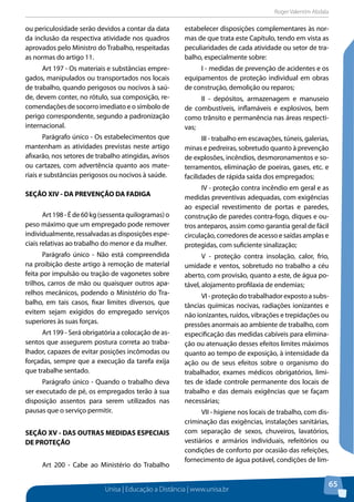 Roger Valentim Abdala 
Unisa | Educação a Distância | www.unisa.br 
65 
ou periculosidade serão devidos a contar da data 
da inclusão da respectiva atividade nos quadros 
aprovados pelo Ministro do Trabalho, respeitadas 
as normas do artigo 11. 
Art 197 - Os materiais e substâncias empre-gados, 
manipulados ou transportados nos locais 
de trabalho, quando perigosos ou nocivos à saú-de, 
devem conter, no rótulo, sua composição, re-comendações 
de socorro imediato e o símbolo de 
perigo correspondente, segundo a padronização 
internacional. 
Parágrafo único - Os estabelecimentos que 
mantenham as atividades previstas neste artigo 
afixarão, nos setores de trabalho atingidas, avisos 
ou cartazes, com advertência quanto aos mate-riais 
e substâncias perigosos ou nocivos à saúde. 
SEÇÃO XIV - DA PREVENÇÃO DA FADIGA 
Art 198 - É de 60 kg (sessenta quilogramas) o 
peso máximo que um empregado pode remover 
individualmente, ressalvadas as disposições espe-ciais 
relativas ao trabalho do menor e da mulher. 
Parágrafo único - Não está compreendida 
na proibição deste artigo à remoção de material 
feita por impulsão ou tração de vagonetes sobre 
trilhos, carros de mão ou quaisquer outros apa-relhos 
mecânicos, podendo o Ministério do Tra-balho, 
em tais casos, fixar limites diversos, que 
evitem sejam exigidos do empregado serviços 
superiores às suas forças. 
Art 199 - Será obrigatória a colocação de as-sentos 
que assegurem postura correta ao traba-lhador, 
capazes de evitar posições incômodas ou 
forçadas, sempre que a execução da tarefa exija 
que trabalhe sentado. 
Parágrafo único - Quando o trabalho deva 
ser executado de pé, os empregados terão à sua 
disposição assentos para serem utilizados nas 
pausas que o serviço permitir. 
SEÇÃO XV - DAS OUTRAS MEDIDAS ESPECIAIS 
DE PROTEÇÃO 
Art 200 - Cabe ao Ministério do Trabalho 
estabelecer disposições complementares às nor-mas 
de que trata este Capítulo, tendo em vista as 
peculiaridades de cada atividade ou setor de tra-balho, 
especialmente sobre: 
I - medidas de prevenção de acidentes e os 
equipamentos de proteção individual em obras 
de construção, demolição ou reparos; 
II - depósitos, armazenagem e manuseio 
de combustíveis, inflamáveis e explosivos, bem 
como trânsito e permanência nas áreas respecti-vas; 
III - trabalho em escavações, túneis, galerias, 
minas e pedreiras, sobretudo quanto à prevenção 
de explosões, incêndios, desmoronamentos e so-terramentos, 
eliminação de poeiras, gases, etc. e 
facilidades de rápida saída dos empregados; 
IV - proteção contra incêndio em geral e as 
medidas preventivas adequadas, com exigências 
ao especial revestimento de portas e paredes, 
construção de paredes contra-fogo, diques e ou-tros 
anteparos, assim como garantia geral de fácil 
circulação, corredores de acesso e saídas amplas e 
protegidas, com suficiente sinalização; 
V - proteção contra insolação, calor, frio, 
umidade e ventos, sobretudo no trabalho a céu 
aberto, com provisão, quanto a este, de água po-tável, 
alojamento profilaxia de endemias; 
VI - proteção do trabalhador exposto a subs-tâncias 
químicas nocivas, radiações ionizantes e 
não ionizantes, ruídos, vibrações e trepidações ou 
pressões anormais ao ambiente de trabalho, com 
especificação das medidas cabíveis para elimina-ção 
ou atenuação desses efeitos limites máximos 
quanto ao tempo de exposição, à intensidade da 
ação ou de seus efeitos sobre o organismo do 
trabalhador, exames médicos obrigatórios, limi-tes 
de idade controle permanente dos locais de 
trabalho e das demais exigências que se façam 
necessárias; 
VII - higiene nos locais de trabalho, com dis-criminação 
das exigências, instalações sanitárias, 
com separação de sexos, chuveiros, lavatórios, 
vestiários e armários individuais, refeitórios ou 
condições de conforto por ocasião das refeições, 
fornecimento de água potável, condições de lim- 
 
