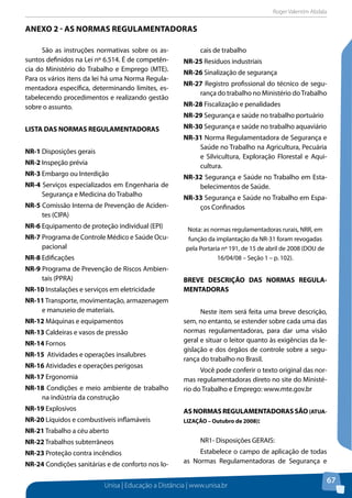 Roger Valentim Abdala 
ANEXO 2 - As Normas Regulamentadoras 
Unisa | Educação a Distância | www.unisa.br 
67 
São as instruções normativas sobre os as-suntos 
definidos na Lei nº 6.514. É de competên-cia 
do Ministério do Trabalho e Emprego (MTE). 
Para os vários itens da lei há uma Norma Regula-mentadora 
específica, determinando limites, es-tabelecendo 
procedimentos e realizando gestão 
sobre o assunto. 
LISTA DAS NORMAS REGULAMENTADORAS 
NR-1 Disposições gerais 
NR-2 Inspeção prévia 
NR-3 Embargo ou Interdição 
NR-4 Serviços especializados em Engenharia de 
Segurança e Medicina do Trabalho 
NR-5 Comissão Interna de Prevenção de Aciden-tes 
(CIPA) 
NR-6 Equipamento de proteção individual (EPI) 
NR-7 Programa de Controle Médico e Saúde Ocu-pacional 
NR-8 Edificações 
NR-9 Programa de Prevenção de Riscos Ambien-tais 
(PPRA) 
NR-10 Instalações e serviços em eletricidade 
NR-11 Transporte, movimentação, armazenagem 
e manuseio de materiais. 
NR-12 Máquinas e equipamentos 
NR-13 Caldeiras e vasos de pressão 
NR-14 Fornos 
NR-15 Atividades e operações insalubres 
NR-16 Atividades e operações perigosas 
NR-17 Ergonomia 
NR-18 Condições e meio ambiente de trabalho 
na indústria da construção 
NR-19 Explosivos 
NR-20 Líquidos e combustíveis inflamáveis 
NR-21 Trabalho a céu aberto 
NR-22 Trabalhos subterrâneos 
NR-23 Proteção contra incêndios 
NR-24 Condições sanitárias e de conforto nos lo-cais 
de trabalho 
NR-25 Resíduos industriais 
NR-26 Sinalização de segurança 
NR-27 Registro profissional do técnico de segu-rança 
do trabalho no Ministério do Trabalho 
NR-28 Fiscalização e penalidades 
NR-29 Segurança e saúde no trabalho portuário 
NR-30 Segurança e saúde no trabalho aquaviário 
NR-31 Norma Regulamentadora de Segurança e 
Saúde no Trabalho na Agricultura, Pecuária 
e Silvicultura, Exploração Florestal e Aqui-cultura. 
NR-32 Segurança e Saúde no Trabalho em Esta-belecimentos 
de Saúde. 
NR-33 Segurança e Saúde no Trabalho em Espa-ços 
Confinados 
Nota: as normas regulamentadoras rurais, NRR, em 
função da implantação da NR-31 foram revogadas 
pela Portaria nº 191, de 15 de abril de 2008 (DOU de 
16/04/08 – Seção 1 – p. 102). 
BREVE DESCRIÇÃO DAS NORMAS REGULA-MENTADORAS 
Neste item será feita uma breve descrição, 
sem, no entanto, se estender sobre cada uma das 
normas regulamentadoras, para dar uma visão 
geral e situar o leitor quanto às exigências da le-gislação 
e dos órgãos de controle sobre a segu-rança 
do trabalho no Brasil. 
Você pode conferir o texto original das nor-mas 
regulamentadoras direto no site do Ministé-rio 
do Trabalho e Emprego: www.mte.gov.br 
AS NORMAS REGULAMENTADORAS SÃO (ATUA-LIZAÇÃO 
– Outubro de 2008): 
NR1- Disposições GERAIS: 
Estabelece o campo de aplicação de todas 
as Normas Regulamentadoras de Segurança e 
 