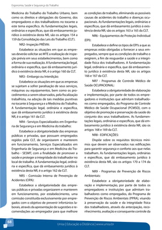 Ergonomia, Saúde e Segurança do Trabalho 
Medicina do Trabalho do Trabalho Urbano, bem 
como os direitos e obrigações do Governo, dos 
empregadores e dos trabalhadores no tocante a 
este tema específico. As fundamentações legais, 
ordinárias e específicas, que dá embasamento ju-rídico 
Unisa | Educação a Distância | www.unisa.br 
68 
à existência desta NR, são os artigos 154 a 
159 da Consolidação das Leis do Trabalho (CLT). 
NR2- Inspeção PRÉVIA: 
Estabelece as situações em que as empre-sas 
deverão solicitar ao MTE a realização de inspe-ção 
prévia em seus estabelecimentos, bem como 
a forma de sua realização. A fundamentação legal, 
ordinária e específica, que dá embasamento jurí-dico 
à existência desta NR, é o artigo 160 da CLT. 
NR3 - Embargo ou Interdição: 
Estabelece as situações em que as empresas 
se sujeitam a sofrer paralisação de seus serviços, 
máquinas ou equipamentos, bem como os pro-cedimentos 
a serem observados, pela fiscalização 
trabalhista, na adoção de tais medidas punitivas 
no tocante à Segurança e a Medicina do Trabalho. 
A fundamentação legal, ordinária e específica, 
que dá embasamento jurídico à existência desta 
NR, é o artigo 161 da CLT. 
NR4 - Serviços Especializados em Engenha-ria 
de Segurança e em Medicina do trabalho: 
Estabelece a obrigatoriedade das empresas 
públicas e privadas, que possuam empregados 
regidos pela CLT, de organizarem e manterem 
em funcionamento, Serviços Especializados em 
Engenharia de Segurança e em Medicina do Tra-balho 
- SESMT, com a finalidade de promover a 
saúde e proteger a integridade do trabalhador no 
local de trabalho. A fundamentação legal, ordiná-ria 
e específica, que dá embasamento jurídico à 
existência desta NR, é o artigo 162 da CLT. 
NR5 - Comissão Interna de Prevenção de 
Acidentes (CIPA): 
Estabelece a obrigatoriedade das empre-sas 
públicas e privadas organizarem e manterem 
em funcionamento, por estabelecimento, uma 
comissão constituída exclusivamente por empre-gados 
com o objetivo de prevenir infortúnios la-borais, 
através da apresentação de sugestões e re-comendações 
ao empregador para que melhore 
as condições de trabalho, eliminando as possíveis 
causas de acidentes do trabalho e doenças ocu-pacionais. 
As fundamentações legais, ordinárias e 
específicas, que dá embasamento jurídico à exis-tência 
desta NR, são os artigos 163 a 165 da CLT. 
NR6 - Equipamentos de Proteção Individual 
(EPI): 
Estabelece e define os tipos de EPI’s a que as 
empresas estão obrigadas a fornecer a seus em-pregados, 
sempre que as condições de trabalho o 
exigirem, a fim de resguardar a saúde e a integri-dade 
física dos trabalhadores. A fundamentação 
legal, ordinária e específica, que dá embasamen-to 
jurídico à existência desta NR, são os artigos 
166 e 167 da CLT. 
NR7 - Programas de Controle Médico de 
Saúde OCUPACIONAL: 
Estabelece a obrigatoriedade de elaboração 
e implementação, por parte de todos os empre-gadores 
e instituições que admitam trabalhado-res 
como empregados, do Programa de Controle 
Médico de Saúde Ocupacional (PCMSO), com o 
objetivo de promoção e preservação da saúde do 
conjunto dos seus trabalhadores. As fundamen-tações 
legais, ordinárias e específicas, que dá em-basamento 
jurídico à existência desta NR, são os 
artigos 168 e 169 da CLT. 
NR8 - EDIFICAÇÕES: 
Dispõe sobre os requisitos técnicos míni-mos 
que devem ser observados nas edificações 
para garantir segurança e conforto aos que nelas 
trabalham. As fundamentações legais, ordinárias 
e específicas, que dá embasamento jurídico à 
existência desta NR, são os artigos 170 a 174 da 
CLT. 
NR9 - Programas de Prevenção de Riscos 
Ambientais: 
Estabelece a obrigatoriedade de elabo-ração 
e implementação, por parte de todos os 
empregadores e instituições que admitam tra-balhadores 
como empregados, do Programa de 
Prevenção de Riscos Ambientais (PPRA), visando 
à preservação da saúde e da integridade física 
dos trabalhadores, através da antecipação, reco-nhecimento, 
avaliação e consequente controle da 
 
