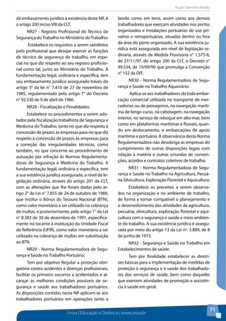 Roger Valentim Abdala 
Unisa | Educação a Distância | www.unisa.br 
71 
dá embasamento jurídico à existência desta NR, é 
o artigo 200 inciso VIII da CLT. 
NR27 - Registro Profissional do Técnico de 
Segurança do Trabalho no Ministério do Trabalho: 
Estabelece os requisitos a serem satisfeitos 
pelo profissional que desejar exercer as funções 
de técnico de segurança do trabalho, em espe-cial 
no que diz respeito ao seu registro profissio-nal 
como tal, junto ao Ministério do Trabalho. A 
fundamentação legal, ordinária e específica, tem 
seu embasamento jurídico assegurado través do 
artigo 3° da lei n° 7.410 de 27 de novembro de 
1985, regulamentado pelo artigo 7° do Decreto 
n° 92.530 de 9 de abril de 1986. 
NR28 - Fiscalização e Penalidades: 
Estabelece os procedimentos a serem ado-tados 
pela fiscalização trabalhista de Segurança e 
Medicina do Trabalho, tanto no que diz respeito à 
concessão de prazos às empresas para no que diz 
respeito à concessão de prazos às empresas para 
a correção das irregularidades técnicas, como 
também, no que concerne ao procedimento de 
autuação por infração às Normas Regulamenta-doras 
de Segurança e Medicina do Trabalho. A 
fundamentação legal, ordinária e específica, tem 
a sua existência jurídica assegurada, a nível de le-gislação 
ordinária, através do artigo 201 da CLT, 
com as alterações que lhe foram dadas pelo ar-tigo 
2° da Lei n° 7.855 de 24 de outubro de 1989, 
que institui o Bônus do Tesouro Nacional (BTN), 
como valor monetário a ser utilizado na cobrança 
de multas, e posteriormente, pelo artigo 1° da Lei 
n° 8.383 de 30 de dezembro de 1991, especifica-mente 
no tocante à instituição da Unidade Fiscal 
de Referência (UFIR), como valor monetário a ser 
utilizado na cobrança de multas em substituição 
ao BTN. 
NR29 - Norma Regulamentadora de Segu-rança 
e Saúde no Trabalho Portuário: 
Tem por objetivo Regular a proteção obri-gatória 
contra acidentes e doenças profissionais, 
facilitar os primeiro socorros a acidentados e al-cançar 
as melhores condições possíveis de se-gurança 
e saúde aos trabalhadores portuários. 
As disposições contidas nesta NR aplicam-se aos 
trabalhadores portuários em operações tanto a 
bordo como em terra, assim como aos demais 
trabalhadores que exerçam atividades nos portos 
organizados e instalações portuárias de uso pri-vativo 
e retroportuárias, situadas dentro ou fora 
da área do porto organizado. A sua existência ju-rídica 
está assegurada em nível de legislação or-dinária, 
através da Medida Provisória n° 1.575-6, 
de 27/11/97, do artigo 200 da CLT, o Decreto n° 
99.534, de 19/09/90 que promulga a Convenção 
n° 152 da OIT. 
NR30 - Norma Regulamentadora de Segu-rança 
e Saúde no Trabalho Aquaviário: 
Aplica-se aos trabalhadores de toda embar-cação 
comercial utilizada no transporte de mer-cadorias 
ou de passageiros, na navegação maríti-ma 
de longo curso, na cabotagem, na navegação 
interior, no serviço de reboque em alto-mar, bem 
como em plataformas marítimas e fluviais, quan-do 
em deslocamento, e embarcações de apoio 
marítimo e portuário. A observância desta Norma 
Regulamentadora não desobriga as empresas do 
cumprimento de outras disposições legais com 
relação à matéria e outras oriundas de conven-ções, 
acordos e contratos coletivos de trabalho. 
NR31 - Norma Regulamentadora de Segu-rança 
e Saúde no Trabalho na Agricultura, Pecuá-ria 
Silvicultura, Exploração Florestal e Aquicultura: 
Estabelece os preceitos a serem observa-dos 
na organização e no ambiente de trabalho, 
de forma a tornar compatível o planejamento e 
o desenvolvimento das atividades da agricultura, 
pecuária, silvicultura, exploração florestal e aqui-cultura 
com a segurança e saúde e meio ambien-te 
do trabalho. A sua existência jurídica é assegu-rada 
por meio do artigo 13 da Lei nº. 5.889, de 8 
de junho de 1973. 
NR32 - Segurança e Saúde no Trabalho em 
Estabelecimentos de saúde: 
Tem por finalidade estabelecer as diretri-zes 
básicas para a implementação de medidas de 
proteção à segurança e à saúde dos trabalhado-res 
dos serviços de saúde, bem como daqueles 
que exercem atividades de promoção e assistên-cia 
à saúde em geral. 
 