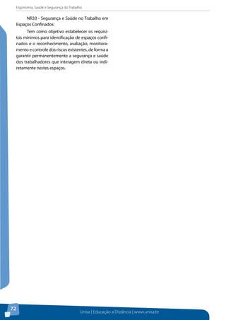 Ergonomia, Saúde e Segurança do Trabalho 
Unisa | Educação a Distância | www.unisa.br 
72 
NR33 - Segurança e Saúde no Trabalho em 
Espaços Confinados: 
Tem como objetivo estabelecer os requisi-tos 
mínimos para identificação de espaços confi-nados 
e o reconhecimento, avaliação, monitora-mento 
e controle dos riscos existentes, de forma a 
garantir permanentemente a segurança e saúde 
dos trabalhadores que interagem direta ou indi-retamente 
nestes espaços. 

