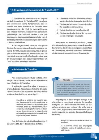 Roger Valentim Abdala 
1.3 Organização Internacional do Trabalho (Oit) 
1.4 Acidentes de Trabalho 
Atenção 
Acidente do trabalho será aquele que decorrer 
pelo exercício do trabalho, a serviço da empre-sa, 
provocando lesão corporal, perturbação fun-cional 
ou doença que cause a morte, ou a perda 
total ou parcial, permanente ou temporária da 
capacidade para o trabalho. 
Unisa | Educação a Distância | www.unisa.br 
9 
O Conselho de Administração da Organi-zação 
Internacional do Trabalho (OIT) classificou 
oito convenções como fundamentais para os 
direitos dos seres humanos no trabalho, inde-pendentemente 
do nível de desenvolvimento 
dos estados-membros. Esses direitos constituem 
pré-condição para todos os demais, já que pro-porcionam 
a base necessária para se lutar com li-berdade 
pela melhoria das condições de trabalho 
coletivas e individuais. 
A Declaração da OIT sobre os Princípios e 
Direitos Fundamentais no Trabalho, adotada em 
junho de 1998, ressalta esse conjunto de princí-pios 
trabalhistas essenciais, endossados pela co-munidade 
internacional. A Declaração cobre qua-tro 
áreas principais para o estabelecimento de um 
“piso” social no mundo do trabalho: 
a) Liberdade sindical e efetivo reconheci-mento 
do direito à negociação coletiva; 
b) Eliminação de todas as formas de traba-lho 
forçado ou compulsório; 
c) Efetiva abolição do trabalho infantil; 
d) Eliminação da discriminação em rela-ção 
ao emprego e ocupação. 
Embutidos na Constituição da OIT, esses 
princípios e direitos foram expressos e desenvolvi-dos 
na forma de direitos e obrigações específicos 
nas Convenções, reconhecidas como fundamen-tais, 
tanto dentro quanto fora da Organização. 
Para iniciar qualquer estudo voltado à Pre-venção 
de Acidentes, faz-se necessário definir o 
que é Acidente do Trabalho. 
A legislação específica sobre o assunto, a 
chamada Lei de Acidentes do Trabalho (Decreto- 
-lei nº 7.036, de 10 de novembro de 1944), definiu 
acidente do trabalho em seu artigo 1º: 
Considera-se acidente do trabalho, para 
fins da presente lei, todo aquele que se 
verifique pelo exercício do trabalho, pro-vocando, 
direta ou indiretamente, lesão 
corporal, perturbação funcional ou doen-ça 
que determine a morte, ou perda total 
ou parcial, permanente ou temporária, da 
capacidade para o trabalho. 
Essa definição foi substituída pelo artigo 2º 
da Lei nº 5.316, de 14 de setembro de 1967: 
O parágrafo 2º desse artigo e o artigo 3º da 
lei ampliam o conceito de acidente do trabalho: 
“Parágrafo 2º - Será considerado como do tra-balho, 
o acidente que, embora não tenha sido a 
causa única, haja contribuído diretamente para a 
morte, ou perda, ou redução da capacidade para 
o trabalho.” 
Artigo 3º - Será considerado acidente do 
trabalho: 
I - o acidente sofrido pelo empregado 
no local e horário de trabalho, em conse-qüência 
de: 
 