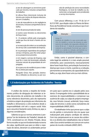 Ergonomia, Saúde e Segurança do Trabalho 
Atenção 
Artigo 19 
Acidente do trabalho é o que ocorre pelo exer-cício 
do trabalho a serviço da empresa ou pelo 
exercício do trabalho dos segurados referidos no 
inciso VII do art. 11 desta lei, provocando lesão 
corporal ou perturbação funcional que cause a 
morte ou a perda ou redução, permanente ou 
temporária, da capacidade para o trabalho. 
1.5 Indenizações por Acidentes do Trabalho - Teorias 
Unisa | Educação a Distância | www.unisa.br 
10 
a) ato de sabotagem ou terrorismo prati-cado 
por terceiro, inclusive companheiro 
de trabalho; 
b) ofensa física intencional, inclusive de 
terceiro, por motivo de disputa relaciona-da 
com o trabalho; 
c) ato de imprudência ou de negligência 
de terceiro, inclusive companheiro de tra-balho; 
d) ato de pessoa privada da razão; 
e) outros casos fortuitos ou decorrentes 
de força maior. 
II - O acidente sofrido pelo empregado, 
ainda que fora do local e horário de tra-balho: 
a) na execução de ordem ou na realização 
de serviço sob a autoridade da Empresa; 
b) na prestação espontânea de qualquer 
serviço à Empresa, para lhe evitar prejuí-zo 
ou proporcionar proveito; 
c) em viagem a serviço da Empresa, seja 
qual for o meio de locomoção utilizado, 
inclusive veículo de propriedade do em-pregado; 
d) no percurso da residência para o traba-lho 
ou deste para aquela. 
Parágrafo Único: Nos períodos destina-dos 
a refeições ou descanso, ou por oca-sião 
de satisfação de outras necessidades 
fisiológicas, no local de trabalho ou du-rante 
este o empregado será considerado 
a serviço da empresa. 
Com pouca diferença, o art. 19 da Lei nº 
8.213/1991, que dispõe sobre os Planos de Bene-fícios 
da Previdência Social, conceitua o que é aci-dente 
do trabalho. 
Então, como é possível observar, o con-ceito 
legal de acidente é o mais amplo possível, 
entretanto, para caracterizá-lo, necessariamente 
deve haver lesão física, perturbação funcional ou 
doença que cause a morte, a perda ou a redução, 
permanente ou temporária, da capacidade de tra-balho, 
ou seja, deve haver uma ou mais vítimas. 
A análise das teorias a respeito do funda-mento 
jurídico da obrigação de indenizar as le-sões 
decorrentes de acidentes do trabalho é de 
suma relevância doutrinária, pois ela representa 
a histórica origem da proteção aos infortúnios do 
trabalho e dimensiona o ciclo evolutivo desde a 
responsabilidade civil até o seguro social. Visto 
que o assunto é bastante vasto, limitou-se, aqui, a 
algumas considerações. 
Salienta-se que as normas anteriores à pre-gressa 
“Lei de Acidentes do Trabalho”, datada de 
1919, constituíam-se em Direito Privado, dessa 
forma ressalta-se que era fundamentada na teoria 
da culpa, significando que para se obter a repa-ração 
de danos, deveriam os acidentados provar 
em juízo que o patrão era o culpado pelos seus 
danos. O empregador tinha a possibilidade de se 
exonerar de responsabilidades e comprovar sua 
ausência de culpa, ou culpa do próprio emprega-do, 
caso fortuito (casual, acidental), força maior, 
culpa de terceiros e ainda outras excludentes de 
responsabilidade (ANSP, 2007). 
O trabalhador tinha que provar que a culpa 
era do patrão e comumente isto era quase que 
inalcançável pela própria condição do obreiro. 
Com isso, perpetuavam-se as causas dos aciden-tes 
e os direitos dos trabalhadores não se faziam 
valer. Esse cenário também era comum em outros 
países do mundo civilizado (ANSP, 2007). 
 