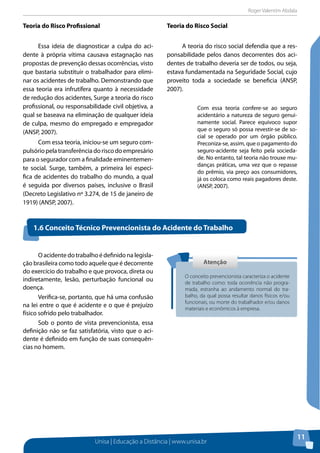 Roger Valentim Abdala 
Unisa | Educação a Distância | www.unisa.br 
11 
Teoria do Risco Profissional 
Essa ideia de diagnosticar a culpa do aci-dente 
à própria vítima causava estagnação nas 
propostas de prevenção dessas ocorrências, visto 
que bastaria substituir o trabalhador para elimi-nar 
os acidentes de trabalho. Demonstrando que 
essa teoria era infrutífera quanto à necessidade 
de redução dos acidentes, Surge a teoria do risco 
profissional, ou responsabilidade civil objetiva, a 
qual se baseava na eliminação de qualquer ideia 
de culpa, mesmo do empregado e empregador 
(ANSP, 2007). 
Com essa teoria, iniciou-se um seguro com-pulsório 
pela transferência do risco do empresário 
para o segurador com a finalidade eminentemen-te 
social. Surge, também, a primeira lei especí-fica 
de acidentes do trabalho do mundo, a qual 
é seguida por diversos países, inclusive o Brasil 
(Decreto Legislativo nº 3.274, de 15 de janeiro de 
1919) (ANSP, 2007). 
Teoria do Risco Social 
A teoria do risco social defendia que a res-ponsabilidade 
pelos danos decorrentes dos aci-dentes 
de trabalho deveria ser de todos, ou seja, 
estava fundamentada na Seguridade Social, cujo 
proveito toda a sociedade se beneficia (ANSP, 
2007). 
Com essa teoria confere-se ao seguro 
acidentário a natureza de seguro genui-namente 
social. Parece equívoco supor 
que o seguro só possa revestir-se de so-cial 
se operado por um órgão público. 
Preconiza-se, assim, que o pagamento do 
seguro-acidente seja feito pela socieda-de. 
No entanto, tal teoria não trouxe mu-danças 
práticas, uma vez que o repasse 
do prêmio, via preço aos consumidores, 
já os coloca como reais pagadores deste. 
(ANSP, 2007). 
1.6 Conceito Técnico Prevencionista do Acidente do Trabalho 
O acidente do trabalho é definido na legisla-ção 
brasileira como todo aquele que é decorrente 
do exercício do trabalho e que provoca, direta ou 
indiretamente, lesão, perturbação funcional ou 
doença. 
Verifica-se, portanto, que há uma confusão 
na lei entre o que é acidente e o que é prejuízo 
físico sofrido pelo trabalhador. 
Sob o ponto de vista prevencionista, essa 
definição não se faz satisfatória, visto que o aci-dente 
é definido em função de suas consequên-cias 
no homem. 
Atenção 
O conceito prevencionista caracteriza o acidente 
de trabalho como: toda ocorrência não progra-mada, 
estranha ao andamento normal do tra-balho, 
da qual possa resultar danos físicos e/ou 
funcionais, ou morte do trabalhador e/ou danos 
materiais e econômicos à empresa. 
 