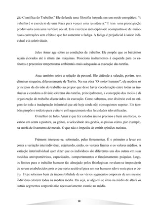 10
ção Científica do Trabalho.” Ele defende uma filosofia baseada em um modo energético: “o
trabalho é o exercício de uma força para vencer uma resistência.” E tem uma preocupação
produtivista com uma vertente social. Um exercício indisciplinado acompanha-se de nume-
rosas contrações sem efeito o que faz aumentar a fadiga. A fadiga é prejudicial à saúde indi-
vidual e à coletividade.
Jules Amar age sobre as condições de trabalho. Ele propõe que os baixinhos
sejam elevados até à altura das máquinas. Posiciona instrumentos à esquerda para os ca-
nhotos e preconiza temperaturas ambientais mais adequadas à execução das tarefas.
Atua também sobre a seleção de pessoal. Ele defende a seleção, porém, sem
eliminar ninguém, diferentemente de Taylor. Na sua obra “O motor humano”, ele modera os
princípios da divisão do trabalho ao propor que deve haver coordenação entre todas as ins-
tâncias e condena a divisão extrema das tarefas, principalmente, a concepção dos meios e da
organização do trabalho divorciados da execução. Como sabemos, este divórcio está na ori-
gem de toda a inadaptação industrial que até hoje ainda não conseguimos superar. Ele tam-
bém propõe o rodízio para evitar o enfraquecimento das faculdades não utilizadas.
O melhor de Jules Amar é que fez estudos muito precisos e bem analíticos, le-
vando em conta a postura, os gestos, a velocidade dos gestos, as pausas como, por exemplo,
na tarefa de lixamento de metais. O que não o impediu de emitir opiniões racistas.
Frémont interessa-se, sobretudo, pelas ferramentas. É o primeiro a levar em
conta a variação interindividual, rejeitando, então, os valores limites e os valores médios. A
variação interindividual quer dizer que os indivíduos são diferentes uns dos outros em suas
medidas antropométricas, capacidades, comportamentos e funcionamento psíquico. Logo,
os limites para o trabalho humano tão almejado pelos fisiologistas revelam-se impossíveis
de serem estabelecidos pois o que seria aceitável para um ser humano não o seria para o ou-
tro. Hoje sabemos bem da impossibilidade de os vários segmentos corporais de um mesmo
indivíduo estarem todos na medida média. Ou seja, se alguém se situa na média de altura os
outros segmentos corporais não necessariamente estarão na média.
 