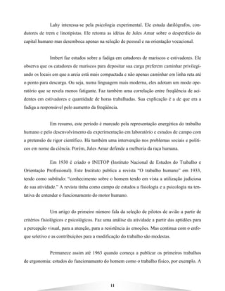 11
Lahy interessa-se pela psicologia experimental. Ele estuda datilógrafos, con-
dutores de trem e linotipistas. Ele retoma as idéias de Jules Amar sobre o desperdício do
capital humano mas desemboca apenas na seleção de pessoal e na orientação vocacional.
Imbert faz estudos sobre a fadiga em catadores de mariscos e estivadores. Ele
observa que os catadores de mariscos para depositar sua carga preferem caminhar privilegi-
ando os locais em que a areia está mais compactada e não apenas caminhar em linha reta até
o ponto para descarga. Ou seja, numa linguagem mais moderna, eles adotam um modo ope-
ratório que se revela menos fatigante. Faz também uma correlação entre freqüência de aci-
dentes em estivadores e quantidade de horas trabalhadas. Sua explicação é a de que era a
fadiga a responsável pelo aumento da freqüência.
Em resumo, este período é marcado pela representação energética do trabalho
humano e pelo desenvolvimento da experimentação em laboratório e estudos de campo com
a pretensão de rigor científico. Há também uma intervenção nos problemas sociais e políti-
cos em nome da ciência. Porém, Jules Amar defende a melhoria da raça humana.
Em 1930 é criado o INETOP (Instituto Nacional de Estudos do Trabalho e
Orientação Profissional). Este Instituto publica a revista “O trabalho humano” em 1933,
tendo como subtítulo: “conhecimento sobre o homem tendo em vista a utilização judiciosa
de sua atividade.” A revista tinha como campo de estudos a fisiologia e a psicologia na ten-
tativa de entender o funcionamento do motor humano.
Um artigo do primeiro número fala da seleção de pilotos de avião a partir de
critérios fisiológicos e psicológicos. Faz uma análise da atividade a partir das aptidões para
a percepção visual, para a atenção, para a resistência às emoções. Mas continua com o enfo-
que seletivo e as contribuições para a modificação do trabalho são modestas.
Permanece assim até 1963 quando começa a publicar os primeiros trabalhos
de ergonomia: estudos do funcionamento do homem como o trabalho físico, por exemplo. A
 