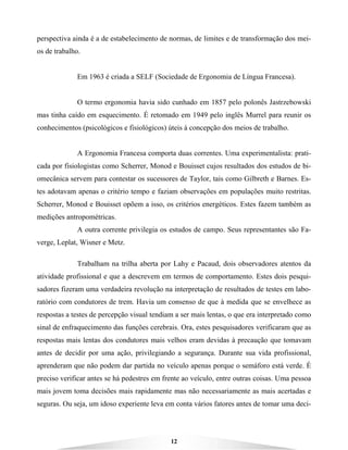 12
perspectiva ainda é a de estabelecimento de normas, de limites e de transformação dos mei-
os de trabalho.
Em 1963 é criada a SELF (Sociedade de Ergonomia de Língua Francesa).
O termo ergonomia havia sido cunhado em 1857 pelo polonês Jastrzebowski
mas tinha caído em esquecimento. É retomado em 1949 pelo inglês Murrel para reunir os
conhecimentos (psicológicos e fisiológicos) úteis à concepção dos meios de trabalho.
A Ergonomia Francesa comporta duas correntes. Uma experimentalista: prati-
cada por fisiologistas como Scherrer, Monod e Bouisset cujos resultados dos estudos de bi-
omecânica servem para contestar os sucessores de Taylor, tais como Gilbreth e Barnes. Es-
tes adotavam apenas o critério tempo e faziam observações em populações muito restritas.
Scherrer, Monod e Bouisset opõem a isso, os critérios energéticos. Estes fazem também as
medições antropométricas.
A outra corrente privilegia os estudos de campo. Seus representantes são Fa-
verge, Leplat, Wisner e Metz.
Trabalham na trilha aberta por Lahy e Pacaud, dois observadores atentos da
atividade profissional e que a descrevem em termos de comportamento. Estes dois pesqui-
sadores fizeram uma verdadeira revolução na interpretação de resultados de testes em labo-
ratório com condutores de trem. Havia um consenso de que à medida que se envelhece as
respostas a testes de percepção visual tendiam a ser mais lentas, o que era interpretado como
sinal de enfraquecimento das funções cerebrais. Ora, estes pesquisadores verificaram que as
respostas mais lentas dos condutores mais velhos eram devidas à precaução que tomavam
antes de decidir por uma ação, privilegiando a segurança. Durante sua vida profissional,
aprenderam que não podem dar partida no veículo apenas porque o semáforo está verde. É
preciso verificar antes se há pedestres em frente ao veículo, entre outras coisas. Uma pessoa
mais jovem toma decisões mais rapidamente mas não necessariamente as mais acertadas e
seguras. Ou seja, um idoso experiente leva em conta vários fatores antes de tomar uma deci-
 