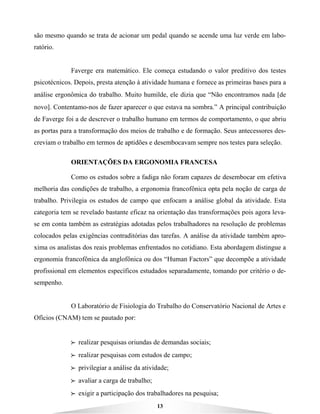 13
são mesmo quando se trata de acionar um pedal quando se acende uma luz verde em labo-
ratório.
Faverge era matemático. Ele começa estudando o valor preditivo dos testes
psicotécnicos. Depois, presta atenção à atividade humana e fornece as primeiras bases para a
análise ergonômica do trabalho. Muito humilde, ele dizia que “Não encontramos nada [de
novo]. Contentamo-nos de fazer aparecer o que estava na sombra.” A principal contribuição
de Faverge foi a de descrever o trabalho humano em termos de comportamento, o que abriu
as portas para a transformação dos meios de trabalho e de formação. Seus antecessores des-
creviam o trabalho em termos de aptidões e desembocavam sempre nos testes para seleção.
ORIENTAÇÕES DA ERGONOMIA FRANCESA
Como os estudos sobre a fadiga não foram capazes de desembocar em efetiva
melhoria das condições de trabalho, a ergonomia francofônica opta pela noção de carga de
trabalho. Privilegia os estudos de campo que enfocam a análise global da atividade. Esta
categoria tem se revelado bastante eficaz na orientação das transformações pois agora leva-
se em conta também as estratégias adotadas pelos trabalhadores na resolução de problemas
colocados pelas exigências contraditórias das tarefas. A análise da atividade também apro-
xima os analistas dos reais problemas enfrentados no cotidiano. Esta abordagem distingue a
ergonomia francofônica da anglofônica ou dos “Human Factors” que decompõe a atividade
profissional em elementos específicos estudados separadamente, tomando por critério o de-
sempenho.
O Laboratório de Fisiologia do Trabalho do Conservatório Nacional de Artes e
Ofícios (CNAM) tem se pautado por:
BBBB realizar pesquisas oriundas de demandas sociais;
BBBB realizar pesquisas com estudos de campo;
BBBB privilegiar a análise da atividade;
BBBB avaliar a carga de trabalho;
BBBB exigir a participação dos trabalhadores na pesquisa;
 