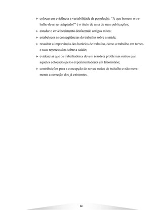 14
BBBB colocar em evidência a variabilidade da população: “A que homem o tra-
balho deve ser adaptado?” é o título de uma de suas publicações;
BBBB estudar o envelhecimento desfazendo antigos mitos;
BBBB estabelecer as conseqüências do trabalho sobre a saúde;
BBBB ressaltar a importância dos horários de trabalho, como o trabalho em turnos
e suas repercussões sobre a saúde;
BBBB evidenciar que os trabalhadores devem resolver problemas outros que
aqueles colocados pelos experimentadores em laboratório;
BBBB contribuições para a concepção de novos meios de trabalho e não mera-
mente a correção dos já existentes.
 