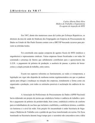 16
2. H i s t ó r i c o d a N R 1 7
Carlos Alberto Diniz Silva
Médico do Trabalho e Ergonomista
Ex-agente de inspeção do MTE
Em 1987, diante dos numerosos casos de Lesões por Esforços Repetitivos, os
diretores da área de saúde do Sindicato dos Empregados em Empresa de Processamento de
Dados no Estado de São Paulo fizeram contato com a DRT/SP buscando recursos para pre-
venir as referidas lesões.
Foi constituída uma equipe composta de agentes fiscais do MTE (médicos e
engenheiros) e representantes sindicais. Várias empresas foram fiscalizadas e em todas foi
constatada a presença de fatores que sabidamente contribuíam para o aparecimento das
L.E.R.: o pagamento de prêmios de produção, a ausência de pausas, a prática de horas-
extras e a dupla jornada de trabalho, entre outros.
Exceto nos aspectos referentes ao iluminamento, ao ruído e à temperatura, a
legislação em vigor não disponha de nenhuma norma regulamentadora em que se pudesse
apoiar para obrigar a mudanças na situação das empresas, notadamente a forma como era
organizada a produção, com todos os estímulos possíveis à aceleração da cadência de tra-
balho.
A Associação de Profissionais de Processamento de Dados (APPD Nacional)
havia elaborado um projeto de norma que estabelecia limites à cadência de trabalho e proi-
bia o pagamento de prêmios de produtividade, bem como, estabelecia critérios de conforto
para os trabalhadores de sua base que incluíam o mobiliário, a ambiência térmica, a ambiên-
cia luminosa e o nível de ruído. Este projeto foi encaminhado à então Secretaria de Segu-
rança e Medicina do Trabalho com o pedido de que fosse transformado em norma. Ele ficou
tramitando na Secretaria durante longo tempo pois o secretário não concordava com a idéia
 