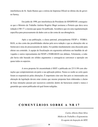 18
interferência do Sr. Saulo Ramos que a retirou da Imprensa Oficial no último dia do gover-
no Sarney.
Em junho de 1990, por interferência do Presidente do SINDPD/SP, conseguiu-
se que o Ministro do Trabalho Antônio Rogério Magri assinasse a Portaria que dava nova
redação à NR 17: a mesma que quase foi publicada. Acreditava que era uma regulamentação
específica para processamento de dados sem se dar conta de sua abrangência.
Após a sua publicação, a classe patronal, principalmente FIESP e FEBRA-
BAN, se deu conta das possibilidades abertas pela nova redação e que as alterações não se
limitavam à área de processamento de dados. Foi pedida imediatamente uma discussão para
alterar seu conteúdo. A equipe de fiscalização em ergonomia enfrentou um batalhão de ad-
vogados e outros representantes da FIESP e FEBRABAN nos debates. Felizmente, a reda-
ção havia sido baseada em sólidos argumentos e conseguiu-se convencer a oposição em
quase todos os aspectos.
A nova proposta foi encaminhada à SSST e publicada em 23/11/90 com alte-
rações que comprometeram em parte a sua aplicação prática. Nunca se soube ao certo quais
foram os responsáveis pelas alterações. É importante citar este fato pois os interessados em
alteração da legislação devem estar cientes que mesmo propostas bem elaboradas e cheias
de boas intenções passam por sucessivos controles dentro da burocracia estatal e nunca é
garantido que saiam publicadas tal qual foram redigidas.
CC OO MM EE NN TT ÁÁ RR II OO SS SS OO BB RR EE AA NN RR 11 77
Carlos Alberto Diniz Silva
Médico do Trabalho e Ergonomista
Ex-agente da Inspeção do MTE
 