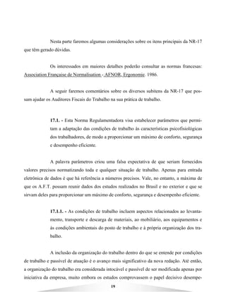 19
Nesta parte faremos algumas considerações sobre os itens principais da NR-17
que têm gerado dúvidas.
Os interessados em maiores detalhes poderão consultar as normas francesas:
Association Française de Normalisation - AFNOR, Ergonomie. 1986.
A seguir faremos comentários sobre os diversos subitens da NR-17 que pos-
sam ajudar os Auditores Fiscais do Trabalho na sua prática de trabalho.
17.1. - Esta Norma Regulamentadora visa estabelecer parâmetros que permi-
tam a adaptação das condições de trabalho às características psicofisiológicas
dos trabalhadores, de modo a proporcionar um máximo de conforto, segurança
e desempenho eficiente.
A palavra parâmetros criou uma falsa expectativa de que seriam fornecidos
valores precisos normatizando toda e qualquer situação de trabalho. Apenas para entrada
eletrônica de dados é que há referência a números precisos. Vale, no entanto, a máxima de
que os A.F.T. possam reunir dados dos estudos realizados no Brasil e no exterior e que se
sirvam deles para proporcionar um máximo de conforto, segurança e desempenho eficiente.
17.1.1. - As condições de trabalho incluem aspectos relacionados ao levanta-
mento, transporte e descarga de materiais, ao mobiliário, aos equipamentos e
às condições ambientais do posto de trabalho e à própria organização dos tra-
balho.
A inclusão da organização do trabalho dentro do que se entende por condições
de trabalho e passível de atuação é o avanço mais significativo da nova redação. Até então,
a organização do trabalho era considerada intocável e passível de ser modificada apenas por
iniciativa da empresa, muito embora os estudos comprovassem o papel decisivo desempe-
 