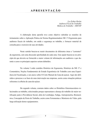 2
AA PP RR EE SS EE NN TT AA ÇÇ ÃÃ OO
Lys Esther Rocha
Auditora Fiscal do Trabalho
Médica do Trabalho – DRT/SP
A elaboração desta apostila teve como objetivo subsidiar as reuniões de
treinamento sobre a Aplicação Prática da Norma Regulamentadora NR 17-Ergonomia para
auditores fiscais do trabalho, em saúde e segurança no trabalho, e fornecer material de
consulta para o exercício de suas atividades.
Neste sentido buscou-se reunir documentos de diferentes áreas e "correntes"
da ergonomia, sem uma discussão aprofundada de cada uma. Esta opção baseou-se no prin-
cípio de que deveria ser fornecido o maior volume de informações aos auditores e que du-
rante o curso os principais aspectos seriam debatidos.
No volume I estão contidos Histórico da Ergonomia, Histórico da NR 17 e
Comentários, Noções Fundamentais de Estudo Ergonômico do Trabalho com uma Experi-
ência de Fiscalização, e um anexo sobre O Corte Manual da Cana-de-açúcar. Aqui são defi-
nidos o processo e as fases de uma intervenção nas empresas, assim como situações práticas
referentes à colheita de cana-de-açúcar.
Do segundo volume, constam dados sobre os Distúrbios Osteomusculares re-
lacionados ao trabalho, selecionados porque representam a doença do trabalho de maior no-
tificação junto à Previdência Social, além de Lombalgia, Fadiga, Autropometria, Biomecâ-
nica, Concepção de Posto de Trabalho, assim como Ferramentas e Monitores de Vídeo, pela
larga utilização destes equipamentos.
 