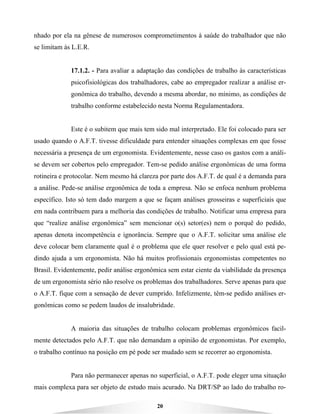 20
nhado por ela na gênese de numerosos comprometimentos à saúde do trabalhador que não
se limitam às L.E.R.
17.1.2. - Para avaliar a adaptação das condições de trabalho às características
psicofisiológicas dos trabalhadores, cabe ao empregador realizar a análise er-
gonômica do trabalho, devendo a mesma abordar, no mínimo, as condições de
trabalho conforme estabelecido nesta Norma Regulamentadora.
Este é o subitem que mais tem sido mal interpretado. Ele foi colocado para ser
usado quando o A.F.T. tivesse dificuldade para entender situações complexas em que fosse
necessária a presença de um ergonomista. Evidentemente, nesse caso os gastos com a análi-
se devem ser cobertos pelo empregador. Tem-se pedido análise ergonômicas de uma forma
rotineira e protocolar. Nem mesmo há clareza por parte dos A.F.T. de qual é a demanda para
a análise. Pede-se análise ergonômica de toda a empresa. Não se enfoca nenhum problema
específico. Isto só tem dado margem a que se façam análises grosseiras e superficiais que
em nada contribuem para a melhoria das condições de trabalho. Notificar uma empresa para
que “realize análise ergonômica” sem mencionar o(s) setor(es) nem o porquê do pedido,
apenas denota incompetência e ignorância. Sempre que o A.F.T. solicitar uma análise ele
deve colocar bem claramente qual é o problema que ele quer resolver e pelo qual está pe-
dindo ajuda a um ergonomista. Não há muitos profissionais ergonomistas competentes no
Brasil. Evidentemente, pedir análise ergonômica sem estar ciente da viabilidade da presença
de um ergonomista sério não resolve os problemas dos trabalhadores. Serve apenas para que
o A.F.T. fique com a sensação de dever cumprido. Infelizmente, têm-se pedido análises er-
gonômicas como se pedem laudos de insalubridade.
A maioria das situações de trabalho colocam problemas ergonômicos facil-
mente detectados pelo A.F.T. que não demandam a opinião de ergonomistas. Por exemplo,
o trabalho contínuo na posição em pé pode ser mudado sem se recorrer ao ergonomista.
Para não permanecer apenas no superficial, o A.F.T. pode eleger uma situação
mais complexa para ser objeto de estudo mais acurado. Na DRT/SP ao lado do trabalho ro-
 