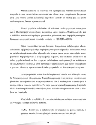 23
O mobiliário deve ser concebido com regulagens que permitam ao trabalhador
adaptá-lo às suas características antropométricas (altura, peso, comprimento das pernas
etc.). Deve permitir também a alternância de posturas (sentado, em pé etc.), pois não existe
nenhuma postura fixa que seja confortável.
Entre a população trabalhadora há indivíduos muito pequenos e muito gran-
des. É difícil conceber um mobiliário que satisfaça a esses extremos. O recomendável é que
o mobiliário permita uma regulagem que atenda a, pelo menos, 90% da população em geral.
Para dados antropométricos da população brasileira ver FERREIRA (1988).
Não é recomendável para as dimensões dos postos de trabalho sejam adapta-
das somente á população que esteja empregada, pois quando se pretende modificar os postos
de trabalho visando uma melhor adaptação, não se deve basear apenas nas medidas antro-
pométricas da população que já esteja ocupando os postos, mas sim basear-se em dados de
toda a população brasileira. Isto porque os trabalhadores atuais podem já ter sofrido uma
seleção, formal ou informal, e terem permanecido apenas aqueles que melhor se adaptaram
e, portanto, não serem representativos de todos que poderão, no futuro, ocupar estes postos.
As regulagens dos planos de trabalho permitem também uma adaptação à tare-
fa. Por exemplo: onde há necessidade de grande necessidade pelos membros superiores, um
plano mais baixo permite que a força seja exercida com o antebraço em extensão que é a
posição onde se consegue maior força. Por outro lado, se há grande necessidade de controle
visual da tarefa (por exemplo, costurar) um plano mais elevado aproxima dos olhos o deta-
lhe a ser visualizado.
Concluindo, o mobiliário deve ser adaptado às características antropométricas
da população e também à natureza da tarefa.
17.3.1. - Sempre que o trabalho puder ser executado na posição sentada, o
posto de trabalho deve ser planejado ou adaptado para esta posição.
 