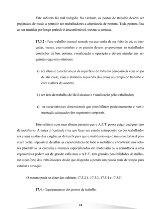 24
Este subitem foi mal redigido. Na verdade, os postos de trabalho devem ser
projetados de modo a permitir aos trabalhadores a alternância de postura. Toda postura fixa
ao ser mantida por longo período é desconfortável, mesmo a sentada.
17.3.2 - Para trabalho manual sentado ou que tenha de ser feito de pé, as ban-
cadas, mesas, escrivaninhas e os painéis devem proporcionar ao trabalhador
condições de boa postura, visualização e operação e devem atender aos se-
guintes requisitos mínimos:
a) ter altura e características da superfície de trabalho compatíveis com o tipo
de atividade, com a distância requerida dos olhos ao campo de trabalho e
com a altura do assento;
b) ter área de trabalho de fácil alcance e visualização pelo trabalhador;
c) ter características dimensionais que possibilitem posicionamento e movi-
mentação adequados dos segmentos corporais.
Este subitem com suas alíneas permite que o A.F.T. possa exigir qualquer tipo
de mobiliário. A única dificuldade é ter que fazer um estudo antropométrico dos trabalhado-
res e uma análise das exigências da tarefa para que o mobiliário seja o mais confortável pos-
sível. Seria impossível detalhar as características de todo o mobiliário encontrado nos seto-
res produtivos. A consulta a manuais especializados em mobiliário ou a consultoria a uma
ergonomista podem ser de grande valia mas o A.F.T. tem grandes possibilidades de melho-
rar o conforto dos trabalhadores desde que disponha a perder um pouco mais de tempo para
estudar a situação.
O mesmo pode-se dizer dos subitens 17.3.2.1, 17.3.3, 17.3.4 e 17.3.5.
17.4. - Equipamentos dos postos de trabalho
 