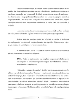 25
Os seres humanos sempre procuraram adaptar suas ferramentas às suas neces-
sidades. Nas situações industriais modernas, com a divisão entre planejamento e execução, o
trabalhador quase não tem oportunidade de influir nas decisões de compra de equipamen-
tos. Fatores como o preço podem decidir as escolhas. Isso leva a inadaptações, aumenta a
carga de trabalho. Uma má escolha pode penalizar os trabalhadores durante anos. Alguns
conseguem modificar seus equipamentos adaptando-os às tarefas. Mas esta capacidade é
limitada.
A opinião dos trabalhadores antes da compra tem mostrado um bom resultado
em nossa prática de trabalho. Algumas empresas colocam algumas opções para teste.
Pode-se notar que, quando o usuário tem influência na escolha, os fabricantes
dos equipamentos investem mais em pesquisas para aperfeiçoá-los. Citamos, como exem-
plo, as cadeiras de odontólogos e os veículos automotores.
A norma francesa X 35-105 (AFNOR) dá uma boa indicação de características
a serem respeitadas nos comandos de máquinas.
17.4.1. - Todos os equipamentos que compõem um posto de trabalho devem
ser adequados às características psicofisiológicas dos trabalhadores e à nature-
za do trabalho a ser executado.
“Adequados à natureza do trabalho” significa que os equipamentos devem fa-
cilitar a execução da tarefa específica. O martelo é o equipamento mais adequado à natureza
do trabalho de pregar. Uma cadeira pode ser confortável para assistir televisão mas ser bas-
tante inconveniente a uma secretária que deve ter acesso alternadamente ao arquivo, ao mi-
crocomputador e ao telefone para realizar sua tarefa. Logo, a cadeira deve ser adequada à
natureza do trabalho da secretária: ter rodízios, encosto, ser estofada, permitir regulagens,
ter apoio para os braços etc. Não há uma cadeira “ergonômica” para todo e qualquer tipo de
tarefa.
 