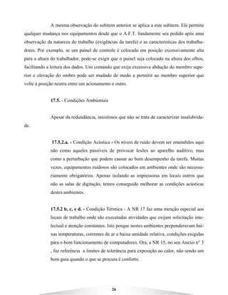 26
A mesma observação do subitem anterior se aplica a este subitem. Ele permite
qualquer mudança nos equipamentos desde que o A.F.T. fundamente seu pedido após uma
observação da natureza do trabalho (exigências da tarefa) e as características dos trabalha-
dores. Por exemplo, se um painel de controle é colocado em posição excessivamente alta
para a altura do trabalhador, pode-se exigir que o painel seja colocado na altura dos olhos,
facilitando a leitura dos dados. Um comando que exija excessiva abdução do membro supe-
rior e elevação do ombro pode ser mudado de modo a permitir ao membro superior que
volte à posição neutra entre um acionamento e outro.
17.5. - Condições Ambientais
Apesar da redundância, insistimos que não se trata de caracterizar insalubrida-
de.
17.5.2.a. - Condição Acústica - Os níveis de ruído devem ser entendidos aqui
não como aqueles passíveis de provocar lesões ao aparelho auditivo, mas
como a perturbação que podem causar ao bom desempenho da tarefa. Muitas
vezes, equipamentos ruidosos são colocados em ambientes onde são necessa-
riamente obrigatórios. Apenas isolando as impressoras em locais outros que
não as salas de digitação, temos conseguido melhorar as condições acústicas
destes ambientes.
17.5.2 b, c, e d. - Condição Térmica - A NR 17 faz uma menção especial aos
locais de trabalho onde são executadas atividades que exijam solicitação inte-
lectual e atenção constantes. Isto porque nestes ambientes preponderavam bai-
xas temperaturas, correntes de ar e baixa umidade relativa, condições exigidas
para o bom funcionamento de computadores. Ora, a NR 15, no seu Anexo n° 3
, faz referência a limites de tolerância para exposição ao calor, não sendo um
bom guia quando o que se procura é conforto.
 