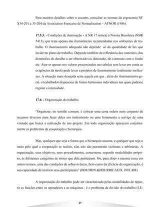 27
Para maiores detalhes sobre o assunto, consultar as normas de ergonomia NF
X34-201 a 35-204 da Association Francaise de Normalisation – AFNOR (1986).
17.5.3. - Condições de iluminação - A NR 17 remete à Norma Brasileira (NBR
5413), que trata apenas das iluminâncias recomendadas nos ambientes de tra-
balho. O iluminamento adequado não depende só da quantidade de lux que
incide no plano de trabalho. Depende também da refletância dos materiais, das
dimensões do detalhe a ser observado ou detectado, do contraste com o fundo
etc. Ater-se apenas aos valores preconizados nas tabelas sem levar em conta as
exigências da tarefa pode levar a projetos de iluminamento totalmente inefica-
zes. A situação mais desejada seria aquela em que , além do iluminamento ge-
ral, o trabalhador dispusesse de fontes luminosas individuais nas quais pudesse
regular a intensidade.
17.6. - Organização do trabalho
“Organizar, no sentido comum, é colocar uma certa ordem num conjunto de
recursos diversos para fazer deles um instrumento ou uma ferramenta a serviço de uma
vontade que busca a realização de um projeto. Em toda organização aparecem conjunta-
mente os problemas de cooperação e hierarquia.
Mas, qualquer que seja a forma que a hierarquia assuma, e qualquer que seja o
meio pelo qual a cooperação se realize, elas não são puramente violentas e arbitrárias. A
organização, seus objetivos, seus procedimentos, concernem, segundo modalidades própri-
as, às diferentes categorias de atores que dela participam. Ou, para dizer a mesma coisa em
outros termos, uma das condições de sobrevivência, bem como da eficácia da organização, é
sua capacidade de motivar seus participantes” (BOUDON &BOURRICAUD, 1993:408).
A organização do trabalho pode ser caracterizada pelas modalidades de repar-
tir as funções entre os operadores e as máquinas : é o problema da divisão do trabalho (LE-
 