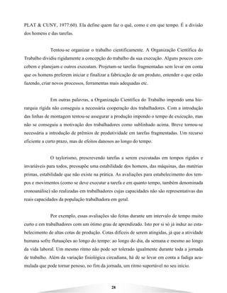 28
PLAT & CUNY, 1977:60). Ela define quem faz o quê, como e em que tempo. É a divisão
dos homens e das tarefas.
Tentou-se organizar o trabalho cientificamente. A Organização Científica do
Trabalho dividiu rigidamente a concepção do trabalho da sua execução. Alguns poucos con-
cebem e planejam e outros executam. Projetam-se tarefas fragmentadas sem levar em conta
que os homens preferem iniciar e finalizar a fabricação de um produto, entender o que estão
fazendo, criar novos processos, ferramentas mais adequadas etc.
Em outras palavras, a Organização Científica do Trabalho impondo uma hie-
rarquia rígida não conseguiu a necessária cooperação dos trabalhadores. Com a introdução
das linhas de montagem tentou-se assegurar a produção impondo o tempo de execução, mas
não se conseguiu a motivação dos trabalhadores como sublinhado acima. Breve tornou-se
necessária a introdução de prêmios de produtividade em tarefas fragmentadas. Um recurso
eficiente a curto prazo, mas de efeitos danosos ao longo do tempo.
O taylorismo, prescrevendo tarefas a serem executadas em tempos rígidos e
invariáveis para todos, pressupõe uma estabilidade dos homens, das máquinas, das matérias
primas, estabilidade que não existe na prática. As avaliações para estabelecimento dos tem-
pos e movimentos (como se deve executar a tarefa e em quanto tempo, também denominada
cronoanálise) são realizadas em trabalhadores cujas capacidades não são representativas das
reais capacidades da população trabalhadora em geral.
Por exemplo, essas avaliações são feitas durante um intervalo de tempo muito
curto e em trabalhadores com um ótimo grau de aprendizado. Isto por si só já induz ao esta-
belecimento de altas cotas de produção. Cotas difíceis de serem atingidas, já que a atividade
humana sofre flutuações ao longo do tempo: ao longo do dia, da semana e mesmo ao longo
da vida laboral. Um mesmo ritmo não pode ser tolerado igualmente durante toda a jornada
de trabalho. Além da variação fisiológica circadiana, há de se levar em conta a fadiga acu-
mulada que pode tornar penoso, no fim da jornada, um ritmo suportável no seu início.
 