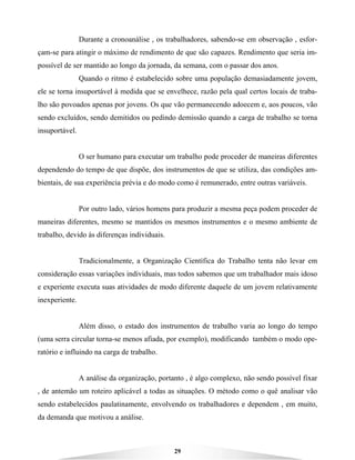 29
Durante a cronoanálise , os trabalhadores, sabendo-se em observação , esfor-
çam-se para atingir o máximo de rendimento de que são capazes. Rendimento que seria im-
possível de ser mantido ao longo da jornada, da semana, com o passar dos anos.
Quando o ritmo é estabelecido sobre uma população demasiadamente jovem,
ele se torna insuportável à medida que se envelhece, razão pela qual certos locais de traba-
lho são povoados apenas por jovens. Os que vão permanecendo adoecem e, aos poucos, vão
sendo excluídos, sendo demitidos ou pedindo demissão quando a carga de trabalho se torna
insuportável.
O ser humano para executar um trabalho pode proceder de maneiras diferentes
dependendo do tempo de que dispõe, dos instrumentos de que se utiliza, das condições am-
bientais, de sua experiência prévia e do modo como é remunerado, entre outras variáveis.
Por outro lado, vários homens para produzir a mesma peça podem proceder de
maneiras diferentes, mesmo se mantidos os mesmos instrumentos e o mesmo ambiente de
trabalho, devido às diferenças individuais.
Tradicionalmente, a Organização Científica do Trabalho tenta não levar em
consideração essas variações individuais, mas todos sabemos que um trabalhador mais idoso
e experiente executa suas atividades de modo diferente daquele de um jovem relativamente
inexperiente.
Além disso, o estado dos instrumentos de trabalho varia ao longo do tempo
(uma serra circular torna-se menos afiada, por exemplo), modificando também o modo ope-
ratório e influindo na carga de trabalho.
A análise da organização, portanto , é algo complexo, não sendo possível fixar
, de antemão um roteiro aplicável a todas as situações. O método como o quê analisar vão
sendo estabelecidos paulatinamente, envolvendo os trabalhadores e dependem , em muito,
da demanda que motivou a análise.
 