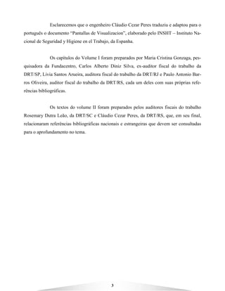 3
Esclarecemos que o engenheiro Cláudio Cezar Peres traduziu e adaptou para o
português o documento “Pantallas de Visualizacion”, elaborado pelo INSHT – Instituto Na-
cional de Seguridad y Higiene en el Trabajo, da Espanha.
Os capítulos do Volume I foram preparados por Maria Cristina Gonzaga, pes-
quisadora da Fundacentro, Carlos Alberto Diniz Silva, ex-auditor fiscal do trabalho da
DRT/SP, Lívia Santos Arueira, auditora fiscal do trabalho da DRT/RJ e Paulo Antonio Bar-
ros Oliveira, auditor fiscal do trabalho da DRT/RS, cada um deles com suas próprias refe-
rências bibliográficas.
Os textos do volume II foram preparados pelos auditores fiscais do trabalho
Rosemary Dutra Leão, da DRT/SC e Cláudio Cezar Peres, da DRT/RS, que, em seu final,
relacionaram referências bibliográficas nacionais e estrangeiras que devem ser consultadas
para o aprofundamento no tema.
 