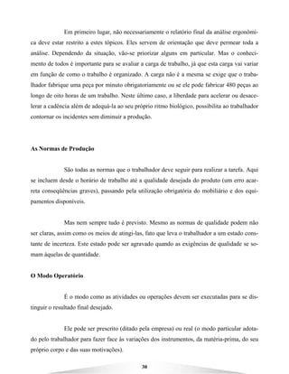 30
Em primeiro lugar, não necessariamente o relatório final da análise ergonômi-
ca deve estar restrito a estes tópicos. Eles servem de orientação que deve permear toda a
análise. Dependendo da situação, vão-se priorizar alguns em particular. Mas o conheci-
mento de todos é importante para se avaliar a carga de trabalho, já que esta carga vai variar
em função de como o trabalho é organizado. A carga não é a mesma se exige que o traba-
lhador fabrique uma peça por minuto obrigatoriamente ou se ele pode fabricar 480 peças ao
longo de oito horas de um trabalho. Neste último caso, a liberdade para acelerar ou desace-
lerar a cadência além de adequá-la ao seu próprio ritmo biológico, possibilita ao trabalhador
contornar os incidentes sem diminuir a produção.
As Normas de Produção
São todas as normas que o trabalhador deve seguir para realizar a tarefa. Aqui
se incluem desde o horário de trabalho até a qualidade desejada do produto (um erro acar-
reta conseqüências graves), passando pela utilização obrigatória do mobiliário e dos equi-
pamentos disponíveis.
Mas nem sempre tudo é previsto. Mesmo as normas de qualidade podem não
ser claras, assim como os meios de atingi-las, fato que leva o trabalhador a um estado cons-
tante de incerteza. Este estado pode ser agravado quando as exigências de qualidade se so-
mam àquelas de quantidade.
O Modo Operatório
É o modo como as atividades ou operações devem ser executadas para se dis-
tinguir o resultado final desejado.
Ele pode ser prescrito (ditado pela empresa) ou real (o modo particular adota-
do pelo trabalhador para fazer face às variações dos instrumentos, da matéria-prima, do seu
próprio corpo e das suas motivações).
 