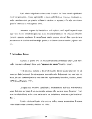 31
Uma análise ergonômica coloca em evidência os vários modos operatórios
possíveis (prescritos e reais), legitimando os mais confortáveis, e propondo mudanças nos
meios e equipamentos que possam melhorar o conforto e a segurança. Ou seja, aumentar os
graus de liberdade na realização da tarefa.
Aumentar os graus de liberdade na realização da tarefa significa permitir que
haja vários modos operatórios possíveis e que possam ser adotados em situações diferentes
(inclusive aquelas resultantes de variações do estado corporal interno). Por exemplo, ter a
possibilidade de executar a tarefa em pé quando já se cansou de ficar sentado (o grifo é nos-
so).
A Exigência de Tempo
Expressa o quanto deve ser produzido em um determinado tempo , sob impo-
sição. Uma expressão equivalente seria “a pressão do tempo” (o grifo é nosso).
Toda atividade humana se desenvolve dentro de um quadro temporal: em um
momento dado (horários), durante um certo tempo (duração da jornada), com uma certa ra-
pidez, em uma certa freqüência e com uma certa regularidade (velocidade, cadência, ritmo)
(DANIELLOU et alli, 1989).
A capacidade produtiva (rendimento) de um mesmo indivíduo pode variar ao
longo do tempo (ao longo de um mesmo dia, semana, mês, ano e ao longo dos anos = (vari-
ação intra-individual), assim como variar entre um indivíduo e outro (variação interindivi-
dual ).
Limites mínimos fixados pela empresa podem superar a capacidade de um ou
vários trabalhadores colocando em risco sua saúde.
 